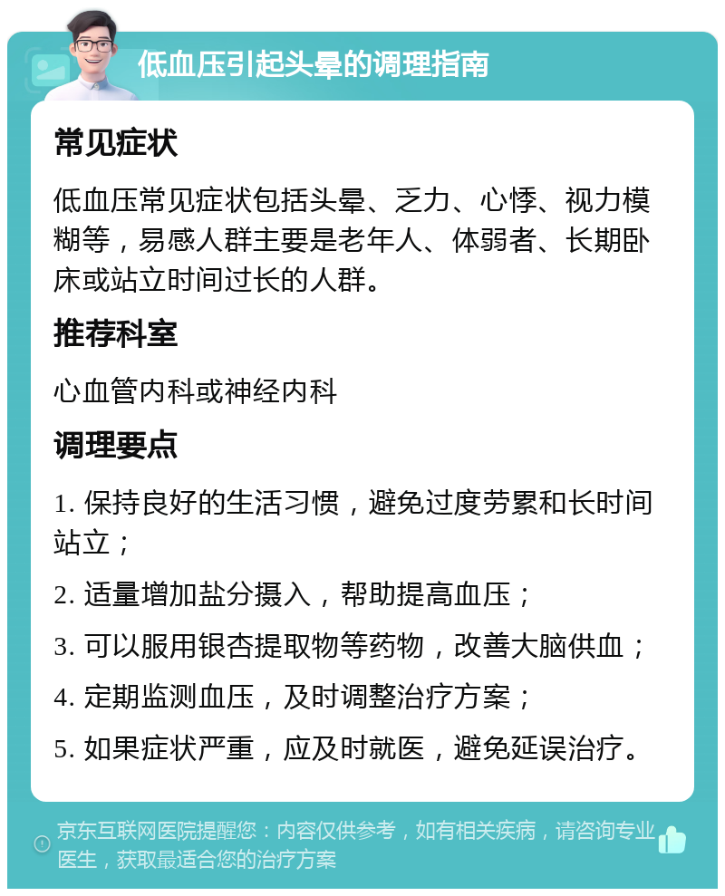 低血压引起头晕的调理指南 常见症状 低血压常见症状包括头晕、乏力、心悸、视力模糊等，易感人群主要是老年人、体弱者、长期卧床或站立时间过长的人群。 推荐科室 心血管内科或神经内科 调理要点 1. 保持良好的生活习惯，避免过度劳累和长时间站立； 2. 适量增加盐分摄入，帮助提高血压； 3. 可以服用银杏提取物等药物，改善大脑供血； 4. 定期监测血压，及时调整治疗方案； 5. 如果症状严重，应及时就医，避免延误治疗。