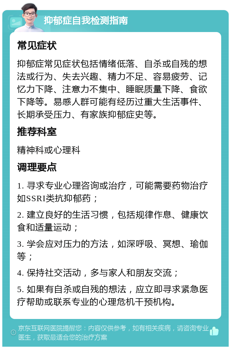 抑郁症自我检测指南 常见症状 抑郁症常见症状包括情绪低落、自杀或自残的想法或行为、失去兴趣、精力不足、容易疲劳、记忆力下降、注意力不集中、睡眠质量下降、食欲下降等。易感人群可能有经历过重大生活事件、长期承受压力、有家族抑郁症史等。 推荐科室 精神科或心理科 调理要点 1. 寻求专业心理咨询或治疗，可能需要药物治疗如SSRI类抗抑郁药； 2. 建立良好的生活习惯，包括规律作息、健康饮食和适量运动； 3. 学会应对压力的方法，如深呼吸、冥想、瑜伽等； 4. 保持社交活动，多与家人和朋友交流； 5. 如果有自杀或自残的想法，应立即寻求紧急医疗帮助或联系专业的心理危机干预机构。