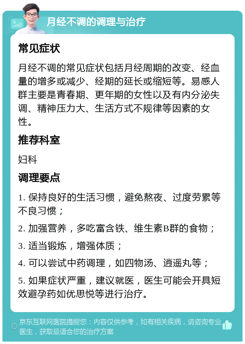 月经不调的调理与治疗 常见症状 月经不调的常见症状包括月经周期的改变、经血量的增多或减少、经期的延长或缩短等。易感人群主要是青春期、更年期的女性以及有内分泌失调、精神压力大、生活方式不规律等因素的女性。 推荐科室 妇科 调理要点 1. 保持良好的生活习惯，避免熬夜、过度劳累等不良习惯； 2. 加强营养，多吃富含铁、维生素B群的食物； 3. 适当锻炼，增强体质； 4. 可以尝试中药调理，如四物汤、逍遥丸等； 5. 如果症状严重，建议就医，医生可能会开具短效避孕药如优思悦等进行治疗。