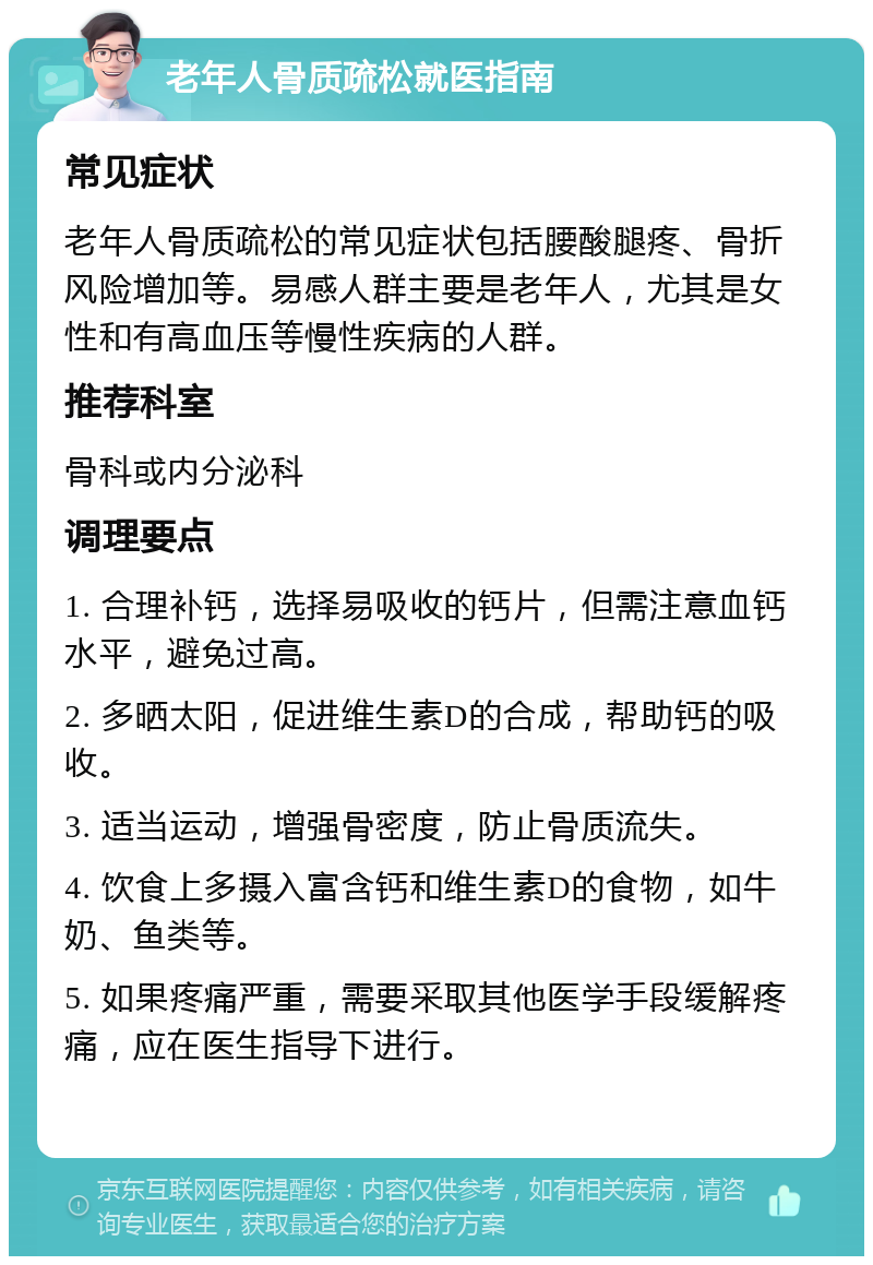 老年人骨质疏松就医指南 常见症状 老年人骨质疏松的常见症状包括腰酸腿疼、骨折风险增加等。易感人群主要是老年人，尤其是女性和有高血压等慢性疾病的人群。 推荐科室 骨科或内分泌科 调理要点 1. 合理补钙，选择易吸收的钙片，但需注意血钙水平，避免过高。 2. 多晒太阳，促进维生素D的合成，帮助钙的吸收。 3. 适当运动，增强骨密度，防止骨质流失。 4. 饮食上多摄入富含钙和维生素D的食物，如牛奶、鱼类等。 5. 如果疼痛严重，需要采取其他医学手段缓解疼痛，应在医生指导下进行。