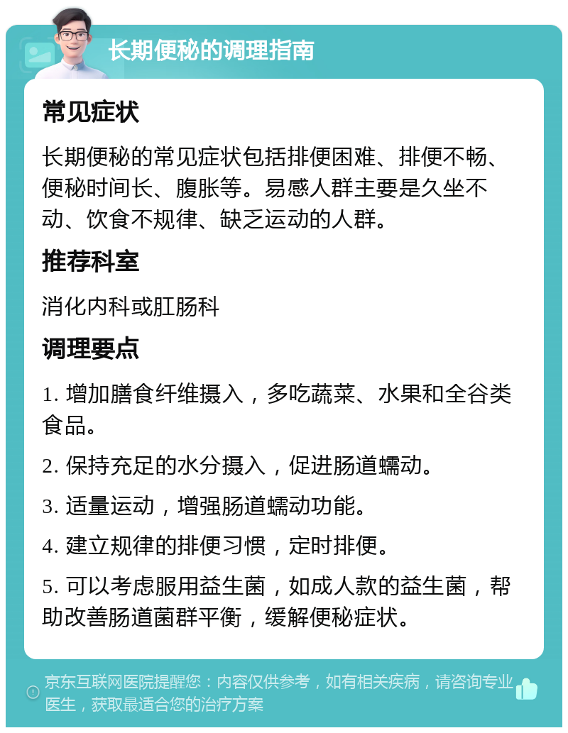 长期便秘的调理指南 常见症状 长期便秘的常见症状包括排便困难、排便不畅、便秘时间长、腹胀等。易感人群主要是久坐不动、饮食不规律、缺乏运动的人群。 推荐科室 消化内科或肛肠科 调理要点 1. 增加膳食纤维摄入，多吃蔬菜、水果和全谷类食品。 2. 保持充足的水分摄入，促进肠道蠕动。 3. 适量运动，增强肠道蠕动功能。 4. 建立规律的排便习惯，定时排便。 5. 可以考虑服用益生菌，如成人款的益生菌，帮助改善肠道菌群平衡，缓解便秘症状。