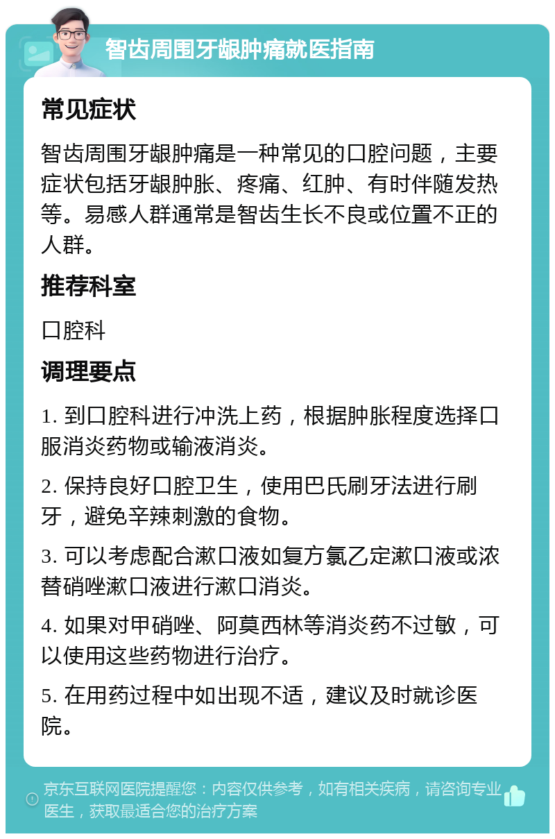 智齿周围牙龈肿痛就医指南 常见症状 智齿周围牙龈肿痛是一种常见的口腔问题，主要症状包括牙龈肿胀、疼痛、红肿、有时伴随发热等。易感人群通常是智齿生长不良或位置不正的人群。 推荐科室 口腔科 调理要点 1. 到口腔科进行冲洗上药，根据肿胀程度选择口服消炎药物或输液消炎。 2. 保持良好口腔卫生，使用巴氏刷牙法进行刷牙，避免辛辣刺激的食物。 3. 可以考虑配合漱口液如复方氯乙定漱口液或浓替硝唑漱口液进行漱口消炎。 4. 如果对甲硝唑、阿莫西林等消炎药不过敏，可以使用这些药物进行治疗。 5. 在用药过程中如出现不适，建议及时就诊医院。