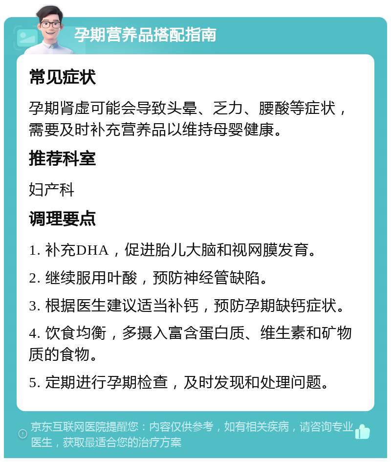 孕期营养品搭配指南 常见症状 孕期肾虚可能会导致头晕、乏力、腰酸等症状，需要及时补充营养品以维持母婴健康。 推荐科室 妇产科 调理要点 1. 补充DHA，促进胎儿大脑和视网膜发育。 2. 继续服用叶酸，预防神经管缺陷。 3. 根据医生建议适当补钙，预防孕期缺钙症状。 4. 饮食均衡，多摄入富含蛋白质、维生素和矿物质的食物。 5. 定期进行孕期检查，及时发现和处理问题。