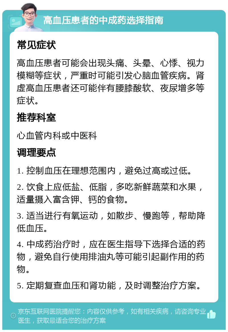 高血压患者的中成药选择指南 常见症状 高血压患者可能会出现头痛、头晕、心悸、视力模糊等症状，严重时可能引发心脑血管疾病。肾虚高血压患者还可能伴有腰膝酸软、夜尿增多等症状。 推荐科室 心血管内科或中医科 调理要点 1. 控制血压在理想范围内，避免过高或过低。 2. 饮食上应低盐、低脂，多吃新鲜蔬菜和水果，适量摄入富含钾、钙的食物。 3. 适当进行有氧运动，如散步、慢跑等，帮助降低血压。 4. 中成药治疗时，应在医生指导下选择合适的药物，避免自行使用排油丸等可能引起副作用的药物。 5. 定期复查血压和肾功能，及时调整治疗方案。