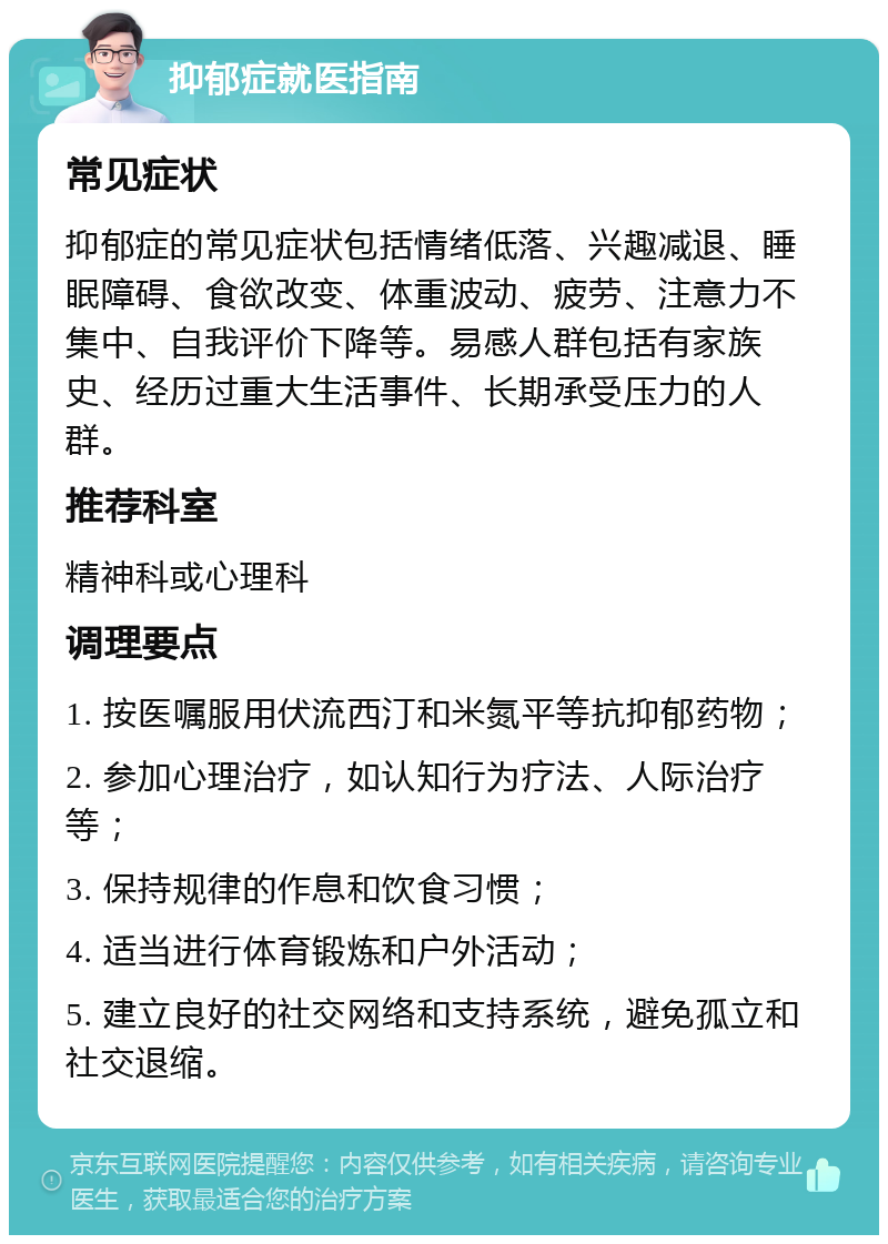 抑郁症就医指南 常见症状 抑郁症的常见症状包括情绪低落、兴趣减退、睡眠障碍、食欲改变、体重波动、疲劳、注意力不集中、自我评价下降等。易感人群包括有家族史、经历过重大生活事件、长期承受压力的人群。 推荐科室 精神科或心理科 调理要点 1. 按医嘱服用伏流西汀和米氮平等抗抑郁药物； 2. 参加心理治疗，如认知行为疗法、人际治疗等； 3. 保持规律的作息和饮食习惯； 4. 适当进行体育锻炼和户外活动； 5. 建立良好的社交网络和支持系统，避免孤立和社交退缩。