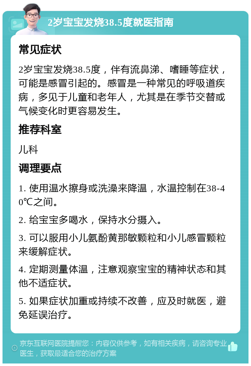 2岁宝宝发烧38.5度就医指南 常见症状 2岁宝宝发烧38.5度，伴有流鼻涕、嗜睡等症状，可能是感冒引起的。感冒是一种常见的呼吸道疾病，多见于儿童和老年人，尤其是在季节交替或气候变化时更容易发生。 推荐科室 儿科 调理要点 1. 使用温水擦身或洗澡来降温，水温控制在38-40℃之间。 2. 给宝宝多喝水，保持水分摄入。 3. 可以服用小儿氨酚黄那敏颗粒和小儿感冒颗粒来缓解症状。 4. 定期测量体温，注意观察宝宝的精神状态和其他不适症状。 5. 如果症状加重或持续不改善，应及时就医，避免延误治疗。