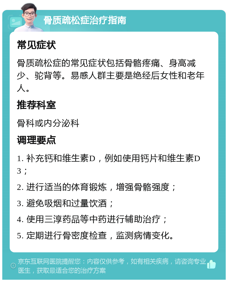 骨质疏松症治疗指南 常见症状 骨质疏松症的常见症状包括骨骼疼痛、身高减少、驼背等。易感人群主要是绝经后女性和老年人。 推荐科室 骨科或内分泌科 调理要点 1. 补充钙和维生素D，例如使用钙片和维生素D3； 2. 进行适当的体育锻炼，增强骨骼强度； 3. 避免吸烟和过量饮酒； 4. 使用三淳药品等中药进行辅助治疗； 5. 定期进行骨密度检查，监测病情变化。