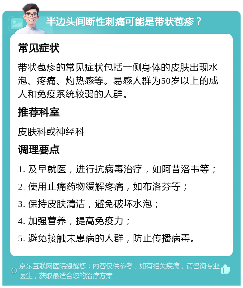 半边头间断性刺痛可能是带状苞疹？ 常见症状 带状苞疹的常见症状包括一侧身体的皮肤出现水泡、疼痛、灼热感等。易感人群为50岁以上的成人和免疫系统较弱的人群。 推荐科室 皮肤科或神经科 调理要点 1. 及早就医，进行抗病毒治疗，如阿昔洛韦等； 2. 使用止痛药物缓解疼痛，如布洛芬等； 3. 保持皮肤清洁，避免破坏水泡； 4. 加强营养，提高免疫力； 5. 避免接触未患病的人群，防止传播病毒。