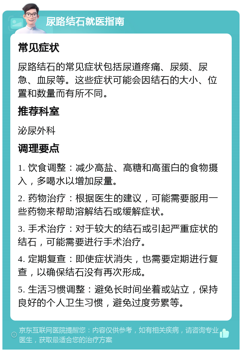 尿路结石就医指南 常见症状 尿路结石的常见症状包括尿道疼痛、尿频、尿急、血尿等。这些症状可能会因结石的大小、位置和数量而有所不同。 推荐科室 泌尿外科 调理要点 1. 饮食调整：减少高盐、高糖和高蛋白的食物摄入，多喝水以增加尿量。 2. 药物治疗：根据医生的建议，可能需要服用一些药物来帮助溶解结石或缓解症状。 3. 手术治疗：对于较大的结石或引起严重症状的结石，可能需要进行手术治疗。 4. 定期复查：即使症状消失，也需要定期进行复查，以确保结石没有再次形成。 5. 生活习惯调整：避免长时间坐着或站立，保持良好的个人卫生习惯，避免过度劳累等。