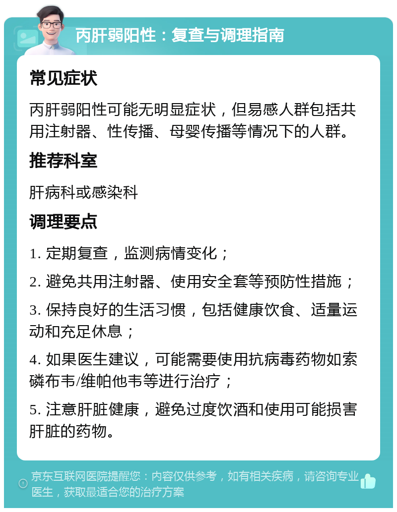 丙肝弱阳性：复查与调理指南 常见症状 丙肝弱阳性可能无明显症状，但易感人群包括共用注射器、性传播、母婴传播等情况下的人群。 推荐科室 肝病科或感染科 调理要点 1. 定期复查，监测病情变化； 2. 避免共用注射器、使用安全套等预防性措施； 3. 保持良好的生活习惯，包括健康饮食、适量运动和充足休息； 4. 如果医生建议，可能需要使用抗病毒药物如索磷布韦/维帕他韦等进行治疗； 5. 注意肝脏健康，避免过度饮酒和使用可能损害肝脏的药物。