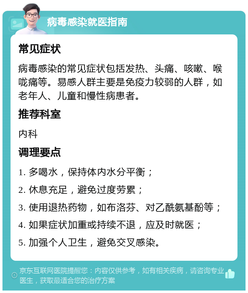 病毒感染就医指南 常见症状 病毒感染的常见症状包括发热、头痛、咳嗽、喉咙痛等。易感人群主要是免疫力较弱的人群，如老年人、儿童和慢性病患者。 推荐科室 内科 调理要点 1. 多喝水，保持体内水分平衡； 2. 休息充足，避免过度劳累； 3. 使用退热药物，如布洛芬、对乙酰氨基酚等； 4. 如果症状加重或持续不退，应及时就医； 5. 加强个人卫生，避免交叉感染。