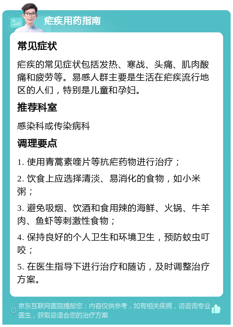 疟疾用药指南 常见症状 疟疾的常见症状包括发热、寒战、头痛、肌肉酸痛和疲劳等。易感人群主要是生活在疟疾流行地区的人们，特别是儿童和孕妇。 推荐科室 感染科或传染病科 调理要点 1. 使用青蒿素喹片等抗疟药物进行治疗； 2. 饮食上应选择清淡、易消化的食物，如小米粥； 3. 避免吸烟、饮酒和食用辣的海鲜、火锅、牛羊肉、鱼虾等刺激性食物； 4. 保持良好的个人卫生和环境卫生，预防蚊虫叮咬； 5. 在医生指导下进行治疗和随访，及时调整治疗方案。