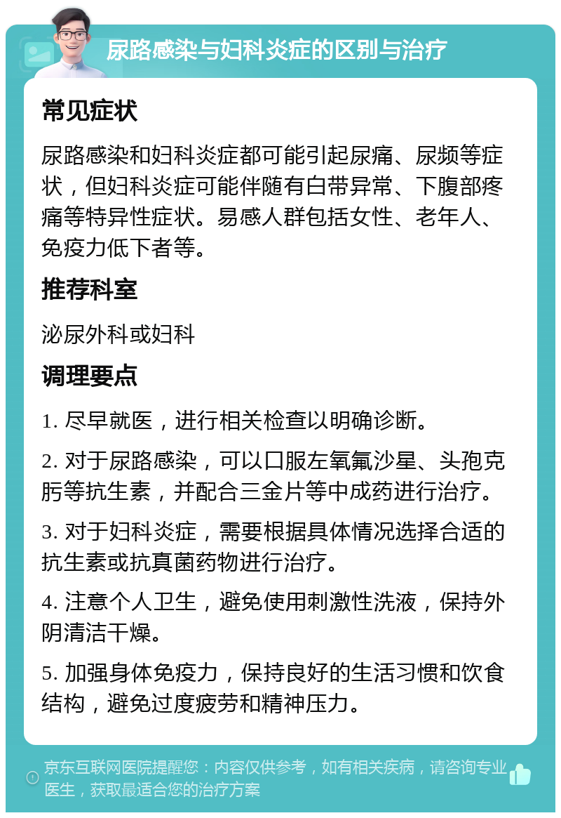 尿路感染与妇科炎症的区别与治疗 常见症状 尿路感染和妇科炎症都可能引起尿痛、尿频等症状，但妇科炎症可能伴随有白带异常、下腹部疼痛等特异性症状。易感人群包括女性、老年人、免疫力低下者等。 推荐科室 泌尿外科或妇科 调理要点 1. 尽早就医，进行相关检查以明确诊断。 2. 对于尿路感染，可以口服左氧氟沙星、头孢克肟等抗生素，并配合三金片等中成药进行治疗。 3. 对于妇科炎症，需要根据具体情况选择合适的抗生素或抗真菌药物进行治疗。 4. 注意个人卫生，避免使用刺激性洗液，保持外阴清洁干燥。 5. 加强身体免疫力，保持良好的生活习惯和饮食结构，避免过度疲劳和精神压力。