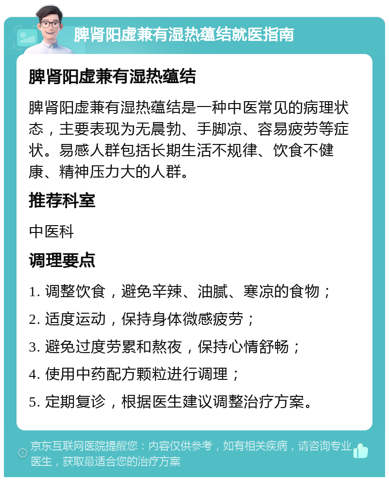 脾肾阳虚兼有湿热蕴结就医指南 脾肾阳虚兼有湿热蕴结 脾肾阳虚兼有湿热蕴结是一种中医常见的病理状态，主要表现为无晨勃、手脚凉、容易疲劳等症状。易感人群包括长期生活不规律、饮食不健康、精神压力大的人群。 推荐科室 中医科 调理要点 1. 调整饮食，避免辛辣、油腻、寒凉的食物； 2. 适度运动，保持身体微感疲劳； 3. 避免过度劳累和熬夜，保持心情舒畅； 4. 使用中药配方颗粒进行调理； 5. 定期复诊，根据医生建议调整治疗方案。