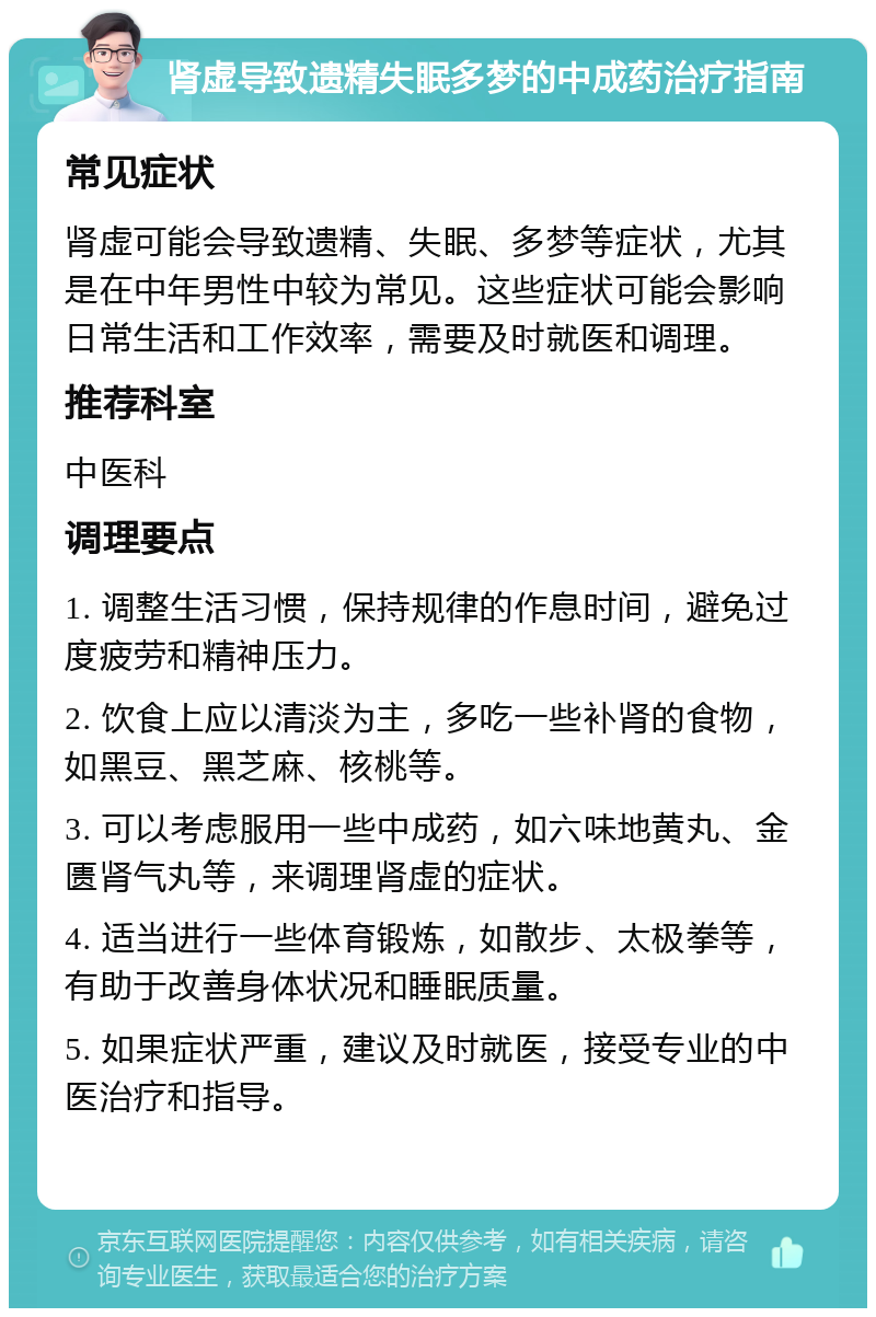 肾虚导致遗精失眠多梦的中成药治疗指南 常见症状 肾虚可能会导致遗精、失眠、多梦等症状，尤其是在中年男性中较为常见。这些症状可能会影响日常生活和工作效率，需要及时就医和调理。 推荐科室 中医科 调理要点 1. 调整生活习惯，保持规律的作息时间，避免过度疲劳和精神压力。 2. 饮食上应以清淡为主，多吃一些补肾的食物，如黑豆、黑芝麻、核桃等。 3. 可以考虑服用一些中成药，如六味地黄丸、金匮肾气丸等，来调理肾虚的症状。 4. 适当进行一些体育锻炼，如散步、太极拳等，有助于改善身体状况和睡眠质量。 5. 如果症状严重，建议及时就医，接受专业的中医治疗和指导。