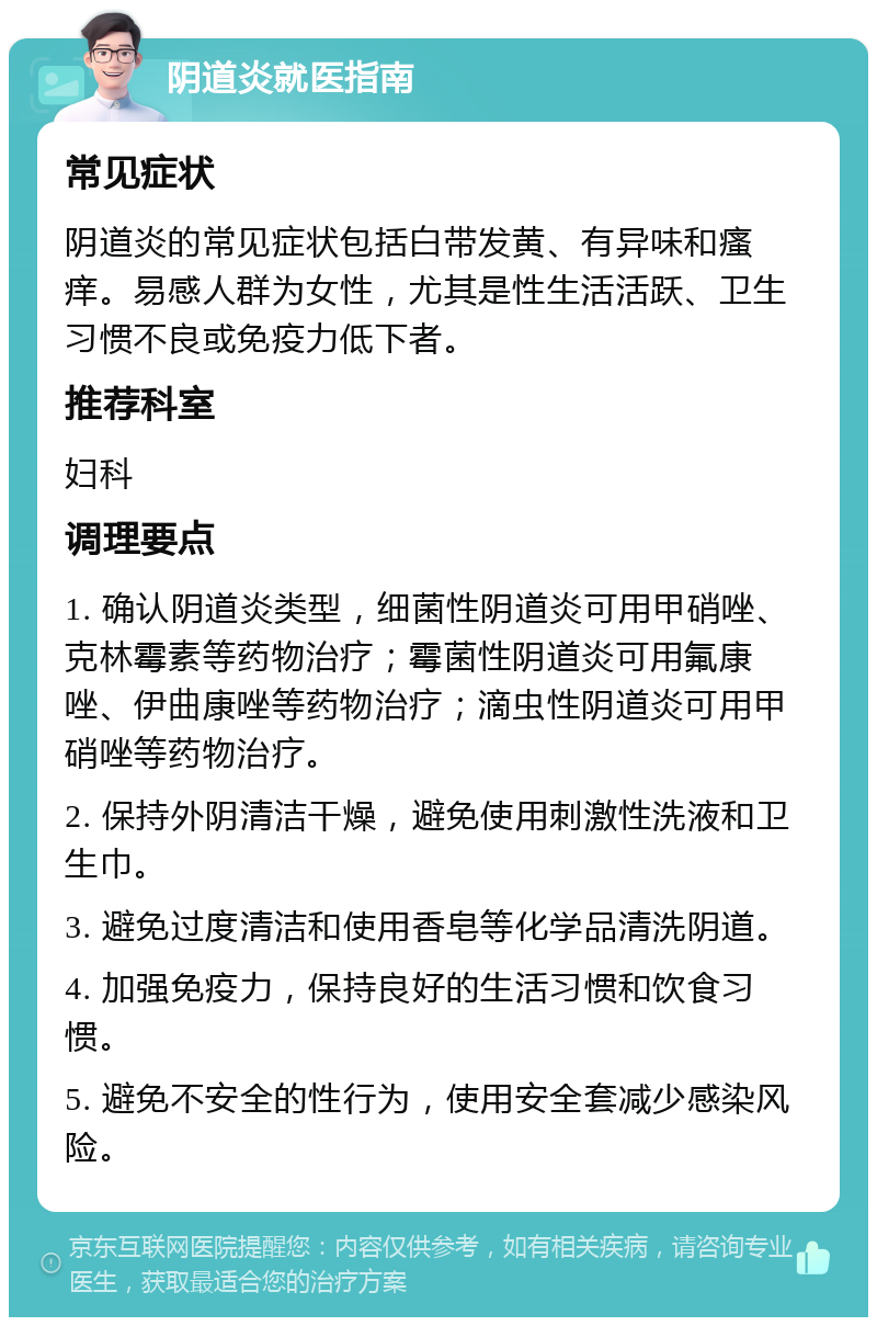 阴道炎就医指南 常见症状 阴道炎的常见症状包括白带发黄、有异味和瘙痒。易感人群为女性，尤其是性生活活跃、卫生习惯不良或免疫力低下者。 推荐科室 妇科 调理要点 1. 确认阴道炎类型，细菌性阴道炎可用甲硝唑、克林霉素等药物治疗；霉菌性阴道炎可用氟康唑、伊曲康唑等药物治疗；滴虫性阴道炎可用甲硝唑等药物治疗。 2. 保持外阴清洁干燥，避免使用刺激性洗液和卫生巾。 3. 避免过度清洁和使用香皂等化学品清洗阴道。 4. 加强免疫力，保持良好的生活习惯和饮食习惯。 5. 避免不安全的性行为，使用安全套减少感染风险。