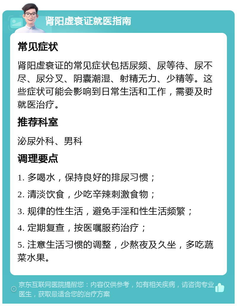 肾阳虚衰证就医指南 常见症状 肾阳虚衰证的常见症状包括尿频、尿等待、尿不尽、尿分叉、阴囊潮湿、射精无力、少精等。这些症状可能会影响到日常生活和工作，需要及时就医治疗。 推荐科室 泌尿外科、男科 调理要点 1. 多喝水，保持良好的排尿习惯； 2. 清淡饮食，少吃辛辣刺激食物； 3. 规律的性生活，避免手淫和性生活频繁； 4. 定期复查，按医嘱服药治疗； 5. 注意生活习惯的调整，少熬夜及久坐，多吃蔬菜水果。