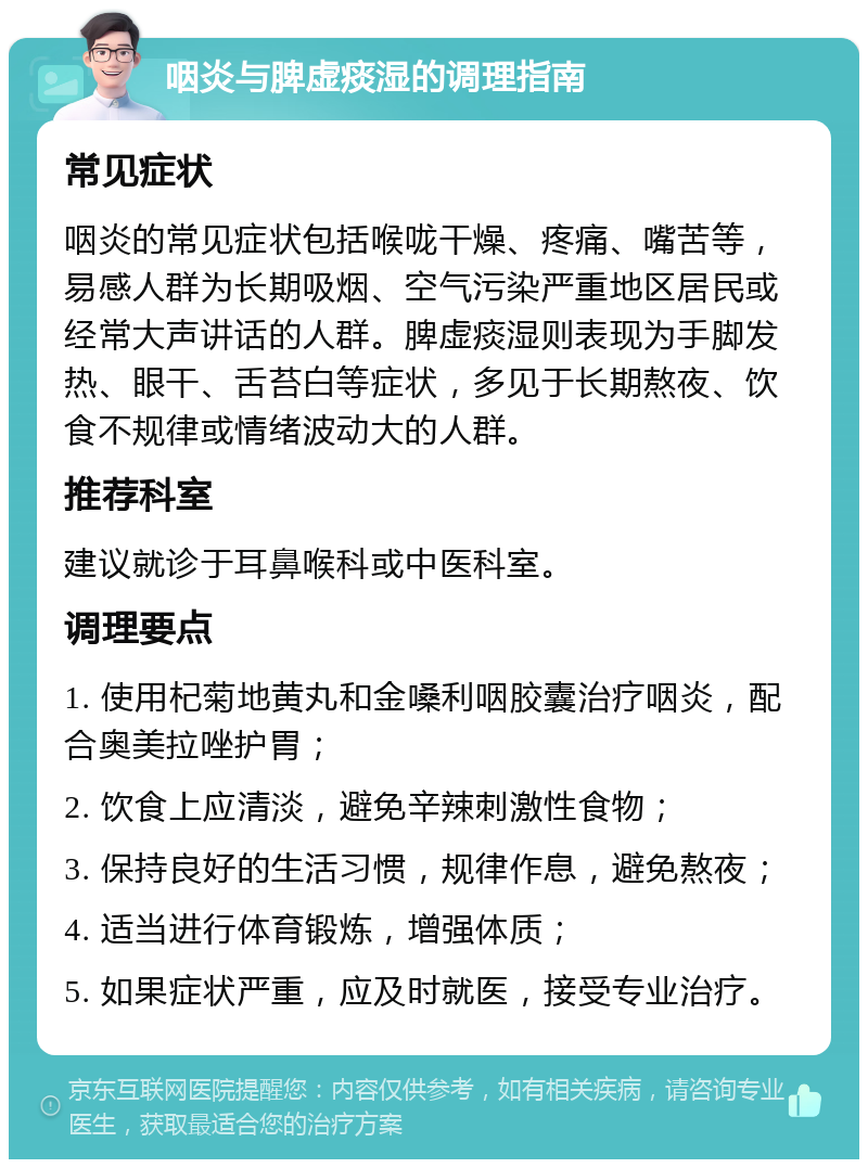 咽炎与脾虚痰湿的调理指南 常见症状 咽炎的常见症状包括喉咙干燥、疼痛、嘴苦等，易感人群为长期吸烟、空气污染严重地区居民或经常大声讲话的人群。脾虚痰湿则表现为手脚发热、眼干、舌苔白等症状，多见于长期熬夜、饮食不规律或情绪波动大的人群。 推荐科室 建议就诊于耳鼻喉科或中医科室。 调理要点 1. 使用杞菊地黄丸和金嗓利咽胶囊治疗咽炎，配合奥美拉唑护胃； 2. 饮食上应清淡，避免辛辣刺激性食物； 3. 保持良好的生活习惯，规律作息，避免熬夜； 4. 适当进行体育锻炼，增强体质； 5. 如果症状严重，应及时就医，接受专业治疗。