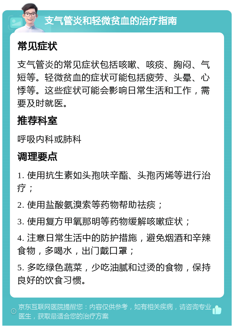 支气管炎和轻微贫血的治疗指南 常见症状 支气管炎的常见症状包括咳嗽、咳痰、胸闷、气短等。轻微贫血的症状可能包括疲劳、头晕、心悸等。这些症状可能会影响日常生活和工作，需要及时就医。 推荐科室 呼吸内科或肺科 调理要点 1. 使用抗生素如头孢呋辛酯、头孢丙烯等进行治疗； 2. 使用盐酸氨溴索等药物帮助祛痰； 3. 使用复方甲氧那明等药物缓解咳嗽症状； 4. 注意日常生活中的防护措施，避免烟酒和辛辣食物，多喝水，出门戴口罩； 5. 多吃绿色蔬菜，少吃油腻和过烫的食物，保持良好的饮食习惯。