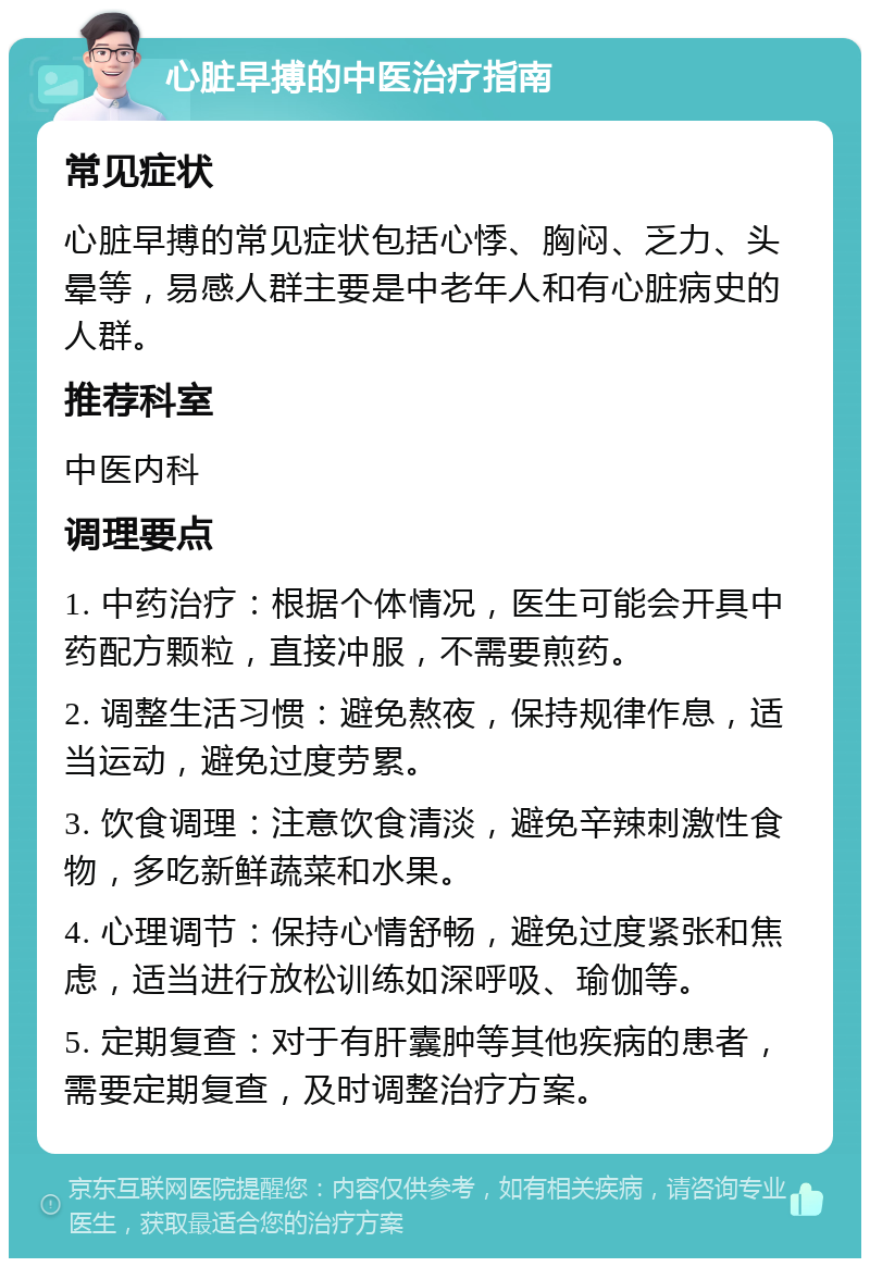 心脏早搏的中医治疗指南 常见症状 心脏早搏的常见症状包括心悸、胸闷、乏力、头晕等，易感人群主要是中老年人和有心脏病史的人群。 推荐科室 中医内科 调理要点 1. 中药治疗：根据个体情况，医生可能会开具中药配方颗粒，直接冲服，不需要煎药。 2. 调整生活习惯：避免熬夜，保持规律作息，适当运动，避免过度劳累。 3. 饮食调理：注意饮食清淡，避免辛辣刺激性食物，多吃新鲜蔬菜和水果。 4. 心理调节：保持心情舒畅，避免过度紧张和焦虑，适当进行放松训练如深呼吸、瑜伽等。 5. 定期复查：对于有肝囊肿等其他疾病的患者，需要定期复查，及时调整治疗方案。