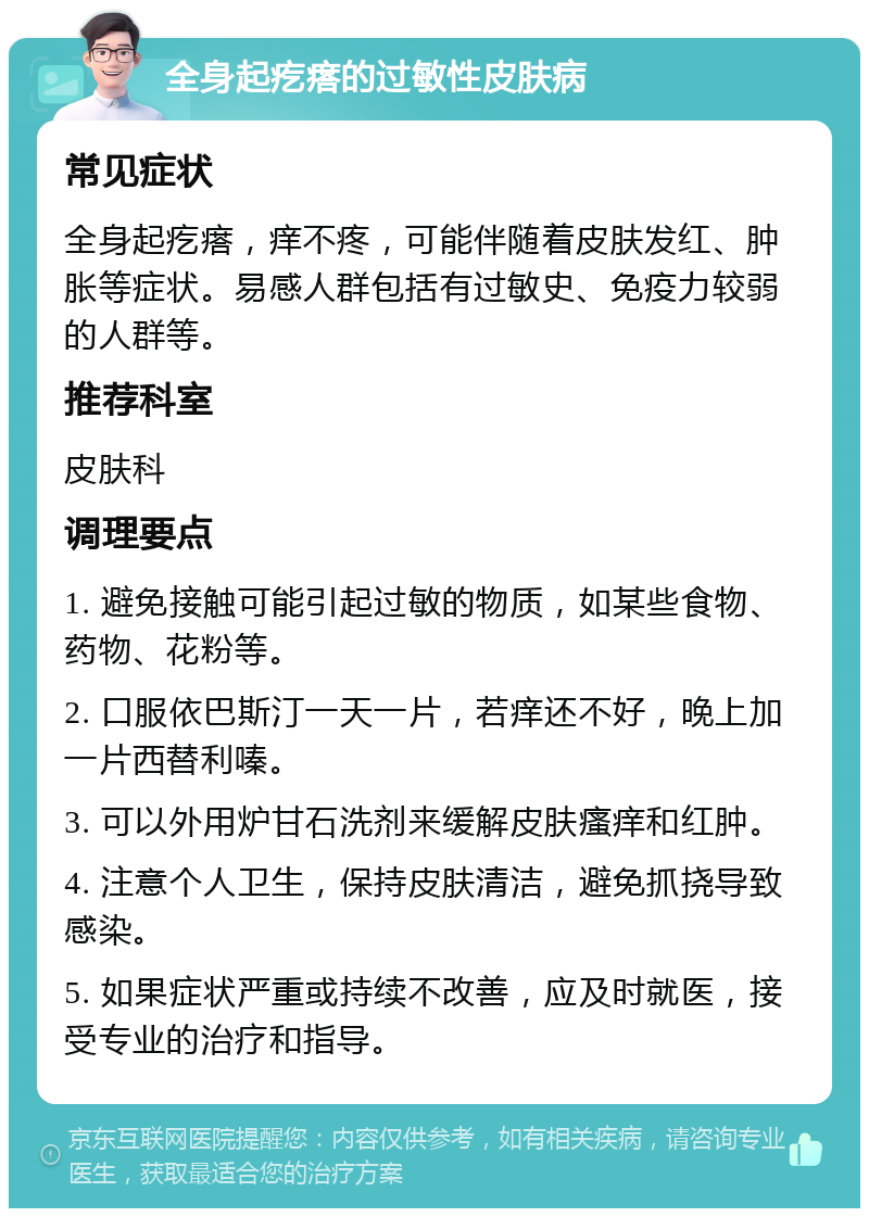 全身起疙瘩的过敏性皮肤病 常见症状 全身起疙瘩，痒不疼，可能伴随着皮肤发红、肿胀等症状。易感人群包括有过敏史、免疫力较弱的人群等。 推荐科室 皮肤科 调理要点 1. 避免接触可能引起过敏的物质，如某些食物、药物、花粉等。 2. 口服依巴斯汀一天一片，若痒还不好，晚上加一片西替利嗪。 3. 可以外用炉甘石洗剂来缓解皮肤瘙痒和红肿。 4. 注意个人卫生，保持皮肤清洁，避免抓挠导致感染。 5. 如果症状严重或持续不改善，应及时就医，接受专业的治疗和指导。