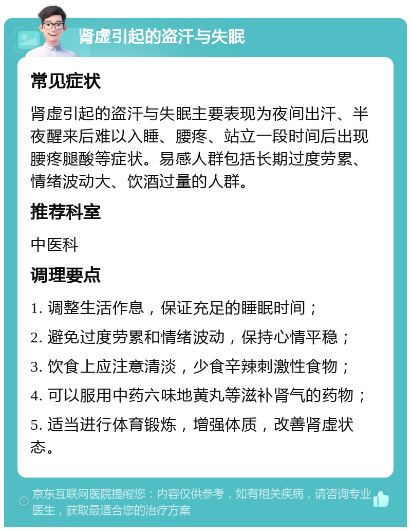 肾虚引起的盗汗与失眠 常见症状 肾虚引起的盗汗与失眠主要表现为夜间出汗、半夜醒来后难以入睡、腰疼、站立一段时间后出现腰疼腿酸等症状。易感人群包括长期过度劳累、情绪波动大、饮酒过量的人群。 推荐科室 中医科 调理要点 1. 调整生活作息，保证充足的睡眠时间； 2. 避免过度劳累和情绪波动，保持心情平稳； 3. 饮食上应注意清淡，少食辛辣刺激性食物； 4. 可以服用中药六味地黄丸等滋补肾气的药物； 5. 适当进行体育锻炼，增强体质，改善肾虚状态。