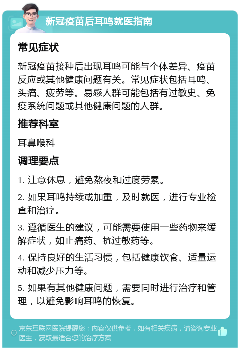 新冠疫苗后耳鸣就医指南 常见症状 新冠疫苗接种后出现耳鸣可能与个体差异、疫苗反应或其他健康问题有关。常见症状包括耳鸣、头痛、疲劳等。易感人群可能包括有过敏史、免疫系统问题或其他健康问题的人群。 推荐科室 耳鼻喉科 调理要点 1. 注意休息，避免熬夜和过度劳累。 2. 如果耳鸣持续或加重，及时就医，进行专业检查和治疗。 3. 遵循医生的建议，可能需要使用一些药物来缓解症状，如止痛药、抗过敏药等。 4. 保持良好的生活习惯，包括健康饮食、适量运动和减少压力等。 5. 如果有其他健康问题，需要同时进行治疗和管理，以避免影响耳鸣的恢复。