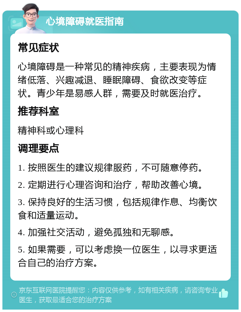 心境障碍就医指南 常见症状 心境障碍是一种常见的精神疾病，主要表现为情绪低落、兴趣减退、睡眠障碍、食欲改变等症状。青少年是易感人群，需要及时就医治疗。 推荐科室 精神科或心理科 调理要点 1. 按照医生的建议规律服药，不可随意停药。 2. 定期进行心理咨询和治疗，帮助改善心境。 3. 保持良好的生活习惯，包括规律作息、均衡饮食和适量运动。 4. 加强社交活动，避免孤独和无聊感。 5. 如果需要，可以考虑换一位医生，以寻求更适合自己的治疗方案。