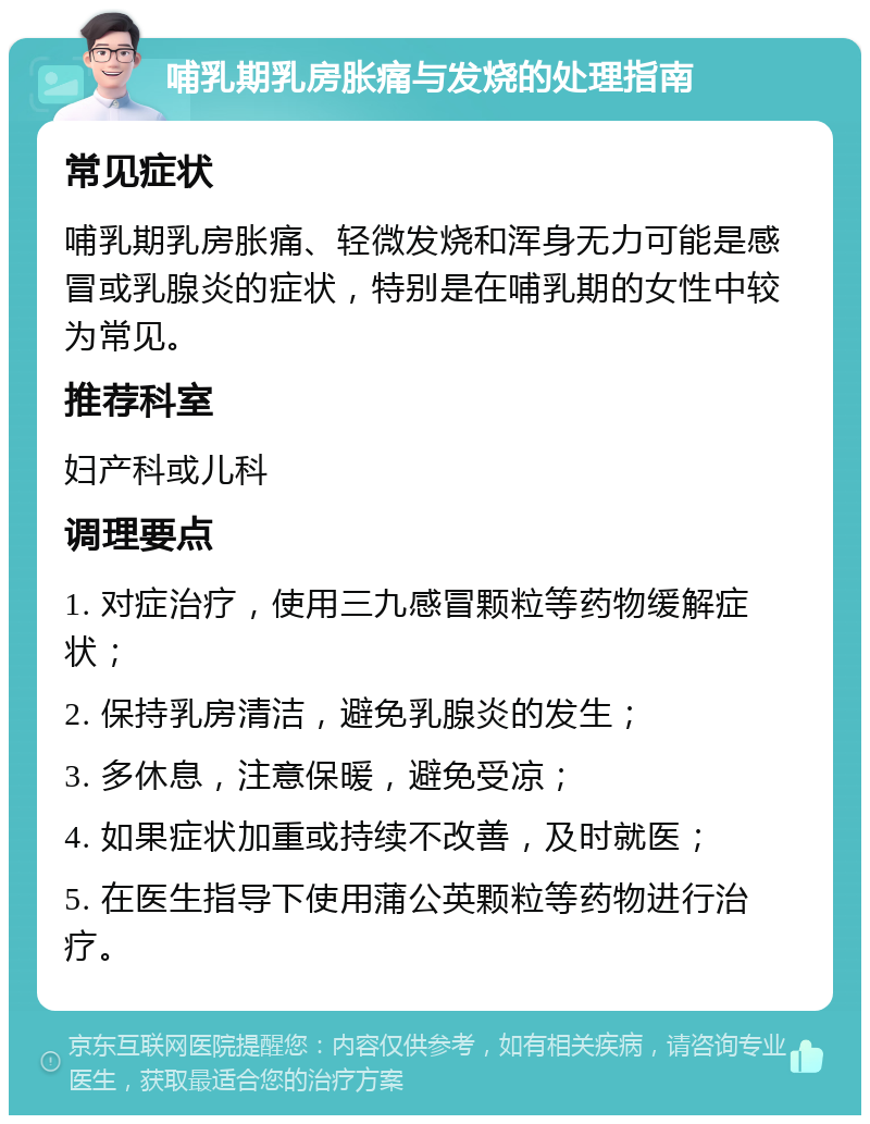 哺乳期乳房胀痛与发烧的处理指南 常见症状 哺乳期乳房胀痛、轻微发烧和浑身无力可能是感冒或乳腺炎的症状，特别是在哺乳期的女性中较为常见。 推荐科室 妇产科或儿科 调理要点 1. 对症治疗，使用三九感冒颗粒等药物缓解症状； 2. 保持乳房清洁，避免乳腺炎的发生； 3. 多休息，注意保暖，避免受凉； 4. 如果症状加重或持续不改善，及时就医； 5. 在医生指导下使用蒲公英颗粒等药物进行治疗。