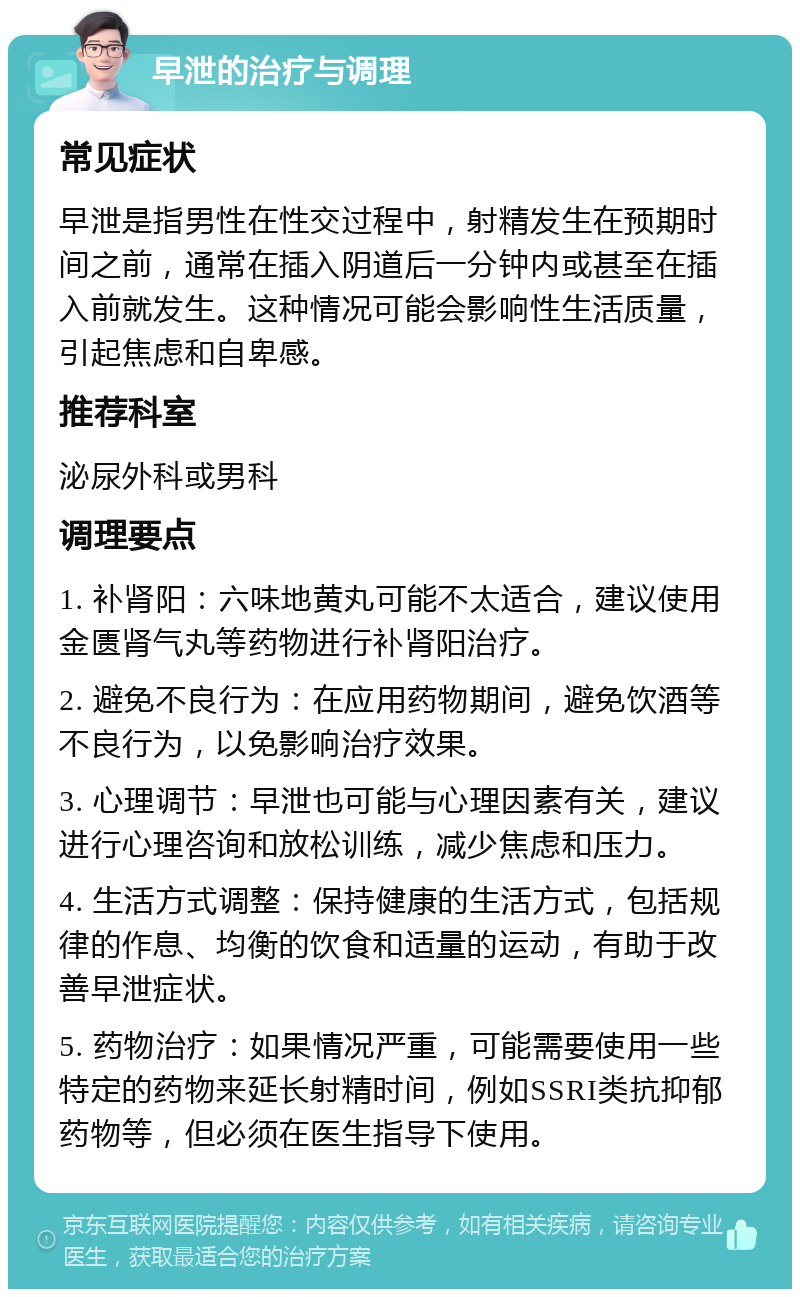 早泄的治疗与调理 常见症状 早泄是指男性在性交过程中，射精发生在预期时间之前，通常在插入阴道后一分钟内或甚至在插入前就发生。这种情况可能会影响性生活质量，引起焦虑和自卑感。 推荐科室 泌尿外科或男科 调理要点 1. 补肾阳：六味地黄丸可能不太适合，建议使用金匮肾气丸等药物进行补肾阳治疗。 2. 避免不良行为：在应用药物期间，避免饮酒等不良行为，以免影响治疗效果。 3. 心理调节：早泄也可能与心理因素有关，建议进行心理咨询和放松训练，减少焦虑和压力。 4. 生活方式调整：保持健康的生活方式，包括规律的作息、均衡的饮食和适量的运动，有助于改善早泄症状。 5. 药物治疗：如果情况严重，可能需要使用一些特定的药物来延长射精时间，例如SSRI类抗抑郁药物等，但必须在医生指导下使用。