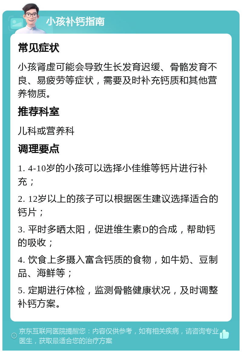 小孩补钙指南 常见症状 小孩肾虚可能会导致生长发育迟缓、骨骼发育不良、易疲劳等症状，需要及时补充钙质和其他营养物质。 推荐科室 儿科或营养科 调理要点 1. 4-10岁的小孩可以选择小佳维等钙片进行补充； 2. 12岁以上的孩子可以根据医生建议选择适合的钙片； 3. 平时多晒太阳，促进维生素D的合成，帮助钙的吸收； 4. 饮食上多摄入富含钙质的食物，如牛奶、豆制品、海鲜等； 5. 定期进行体检，监测骨骼健康状况，及时调整补钙方案。