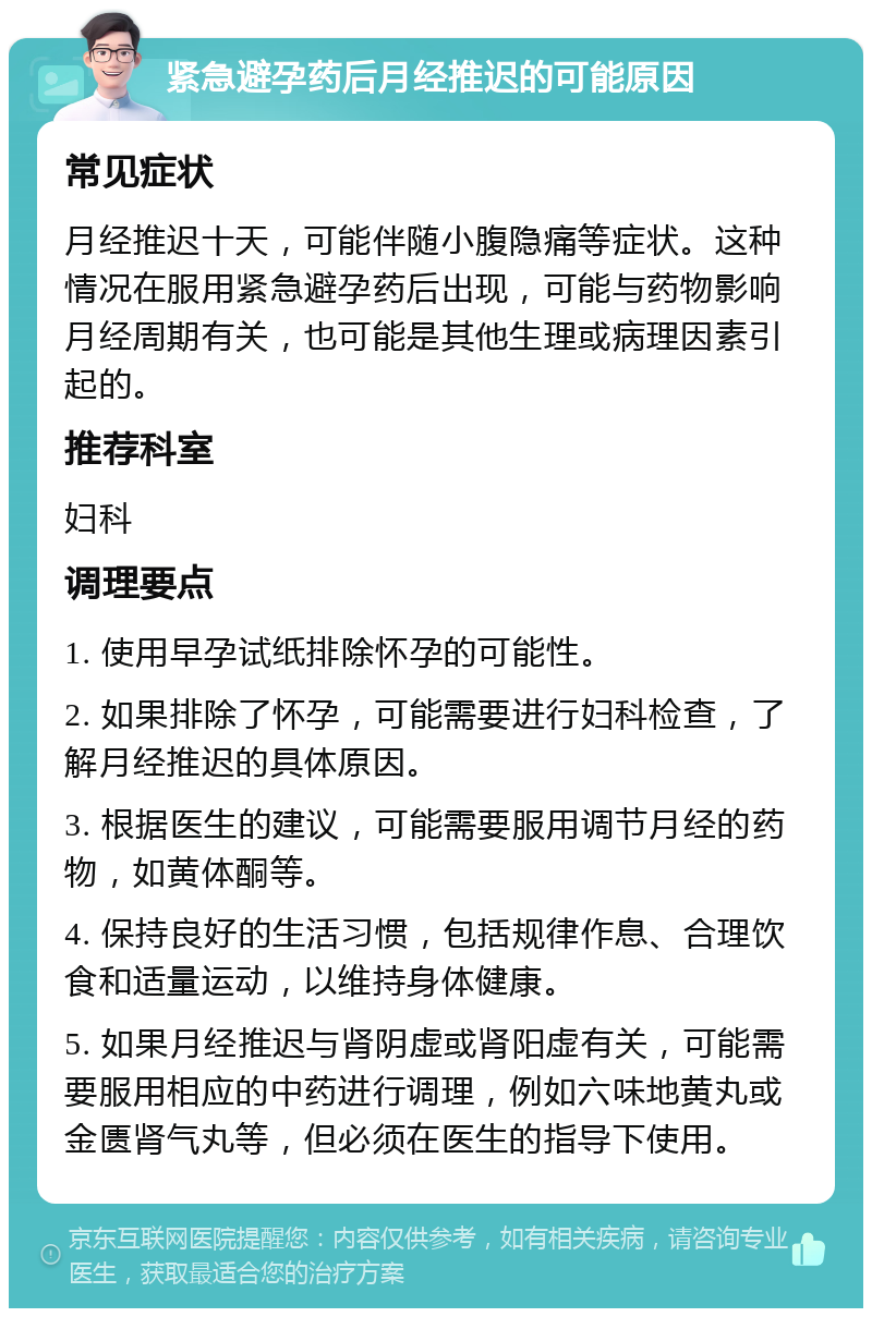 紧急避孕药后月经推迟的可能原因 常见症状 月经推迟十天，可能伴随小腹隐痛等症状。这种情况在服用紧急避孕药后出现，可能与药物影响月经周期有关，也可能是其他生理或病理因素引起的。 推荐科室 妇科 调理要点 1. 使用早孕试纸排除怀孕的可能性。 2. 如果排除了怀孕，可能需要进行妇科检查，了解月经推迟的具体原因。 3. 根据医生的建议，可能需要服用调节月经的药物，如黄体酮等。 4. 保持良好的生活习惯，包括规律作息、合理饮食和适量运动，以维持身体健康。 5. 如果月经推迟与肾阴虚或肾阳虚有关，可能需要服用相应的中药进行调理，例如六味地黄丸或金匮肾气丸等，但必须在医生的指导下使用。