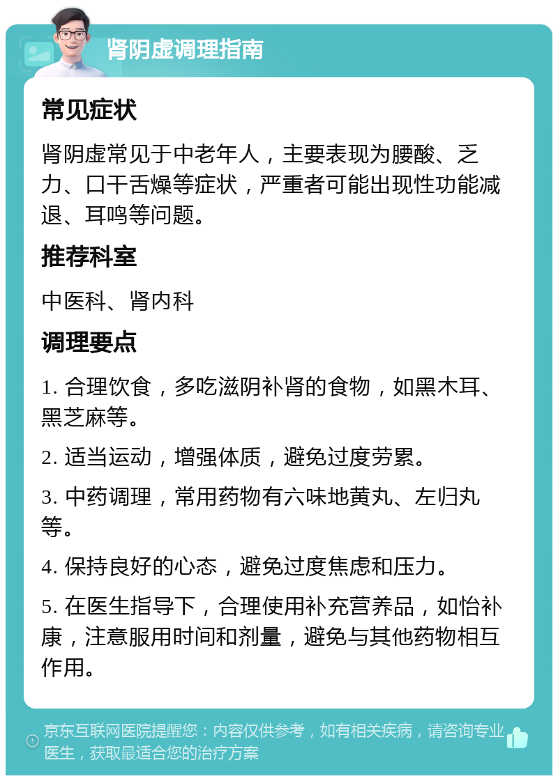 肾阴虚调理指南 常见症状 肾阴虚常见于中老年人，主要表现为腰酸、乏力、口干舌燥等症状，严重者可能出现性功能减退、耳鸣等问题。 推荐科室 中医科、肾内科 调理要点 1. 合理饮食，多吃滋阴补肾的食物，如黑木耳、黑芝麻等。 2. 适当运动，增强体质，避免过度劳累。 3. 中药调理，常用药物有六味地黄丸、左归丸等。 4. 保持良好的心态，避免过度焦虑和压力。 5. 在医生指导下，合理使用补充营养品，如怡补康，注意服用时间和剂量，避免与其他药物相互作用。