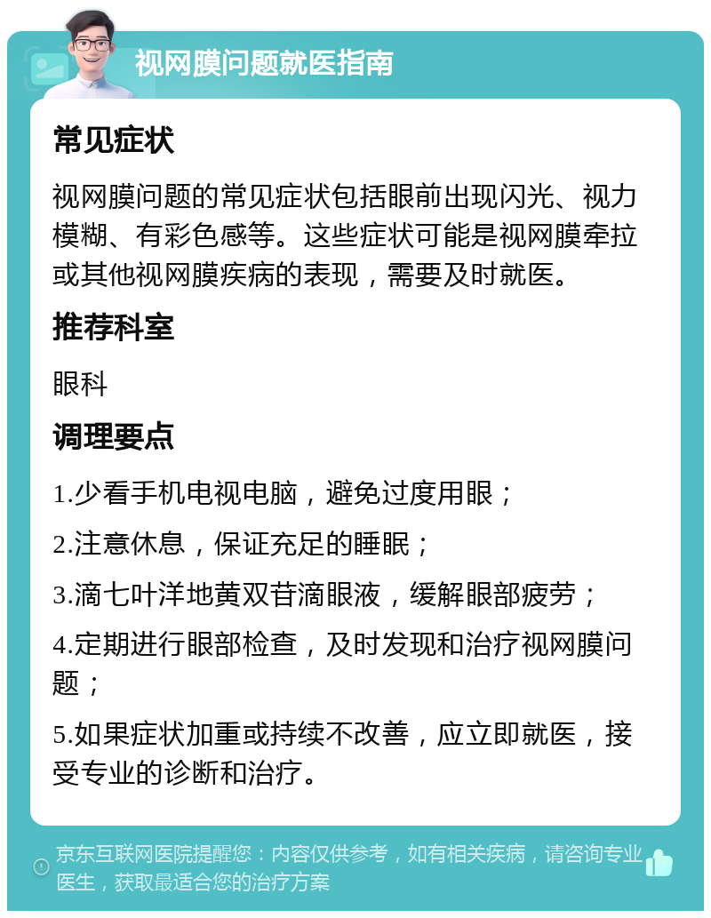 视网膜问题就医指南 常见症状 视网膜问题的常见症状包括眼前出现闪光、视力模糊、有彩色感等。这些症状可能是视网膜牵拉或其他视网膜疾病的表现，需要及时就医。 推荐科室 眼科 调理要点 1.少看手机电视电脑，避免过度用眼； 2.注意休息，保证充足的睡眠； 3.滴七叶洋地黄双苷滴眼液，缓解眼部疲劳； 4.定期进行眼部检查，及时发现和治疗视网膜问题； 5.如果症状加重或持续不改善，应立即就医，接受专业的诊断和治疗。