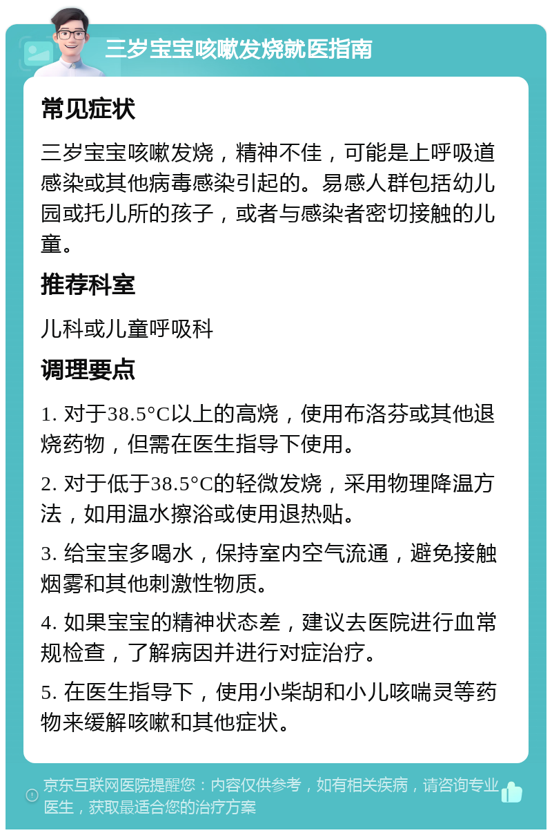 三岁宝宝咳嗽发烧就医指南 常见症状 三岁宝宝咳嗽发烧，精神不佳，可能是上呼吸道感染或其他病毒感染引起的。易感人群包括幼儿园或托儿所的孩子，或者与感染者密切接触的儿童。 推荐科室 儿科或儿童呼吸科 调理要点 1. 对于38.5°C以上的高烧，使用布洛芬或其他退烧药物，但需在医生指导下使用。 2. 对于低于38.5°C的轻微发烧，采用物理降温方法，如用温水擦浴或使用退热贴。 3. 给宝宝多喝水，保持室内空气流通，避免接触烟雾和其他刺激性物质。 4. 如果宝宝的精神状态差，建议去医院进行血常规检查，了解病因并进行对症治疗。 5. 在医生指导下，使用小柴胡和小儿咳喘灵等药物来缓解咳嗽和其他症状。