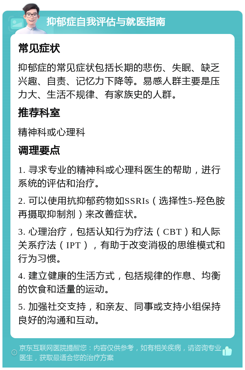 抑郁症自我评估与就医指南 常见症状 抑郁症的常见症状包括长期的悲伤、失眠、缺乏兴趣、自责、记忆力下降等。易感人群主要是压力大、生活不规律、有家族史的人群。 推荐科室 精神科或心理科 调理要点 1. 寻求专业的精神科或心理科医生的帮助，进行系统的评估和治疗。 2. 可以使用抗抑郁药物如SSRIs（选择性5-羟色胺再摄取抑制剂）来改善症状。 3. 心理治疗，包括认知行为疗法（CBT）和人际关系疗法（IPT），有助于改变消极的思维模式和行为习惯。 4. 建立健康的生活方式，包括规律的作息、均衡的饮食和适量的运动。 5. 加强社交支持，和亲友、同事或支持小组保持良好的沟通和互动。