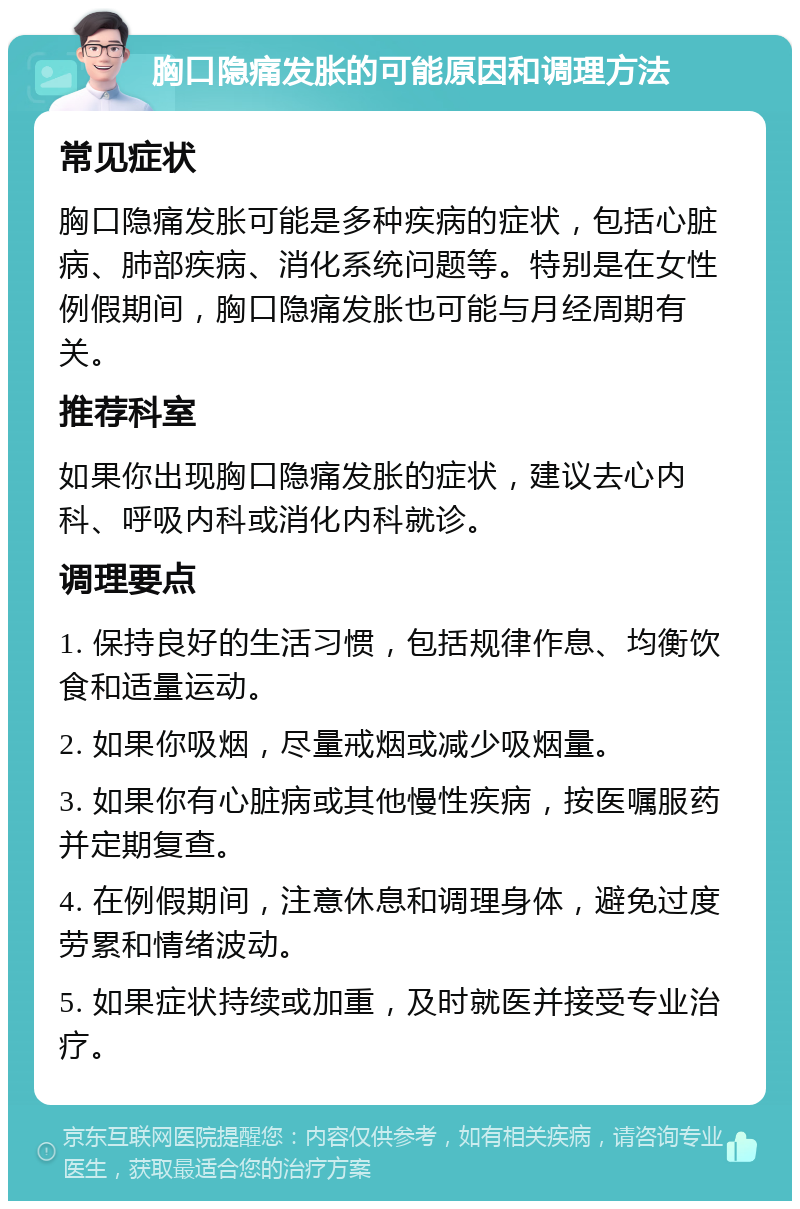 胸口隐痛发胀的可能原因和调理方法 常见症状 胸口隐痛发胀可能是多种疾病的症状，包括心脏病、肺部疾病、消化系统问题等。特别是在女性例假期间，胸口隐痛发胀也可能与月经周期有关。 推荐科室 如果你出现胸口隐痛发胀的症状，建议去心内科、呼吸内科或消化内科就诊。 调理要点 1. 保持良好的生活习惯，包括规律作息、均衡饮食和适量运动。 2. 如果你吸烟，尽量戒烟或减少吸烟量。 3. 如果你有心脏病或其他慢性疾病，按医嘱服药并定期复查。 4. 在例假期间，注意休息和调理身体，避免过度劳累和情绪波动。 5. 如果症状持续或加重，及时就医并接受专业治疗。