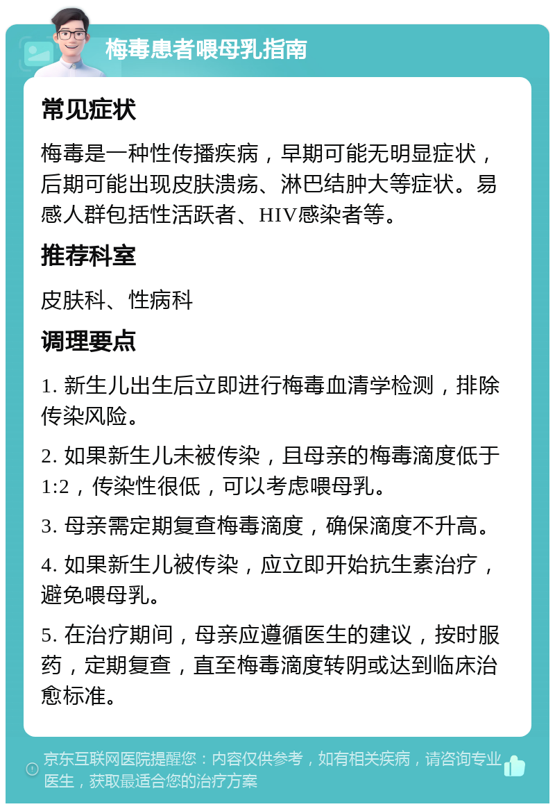 梅毒患者喂母乳指南 常见症状 梅毒是一种性传播疾病，早期可能无明显症状，后期可能出现皮肤溃疡、淋巴结肿大等症状。易感人群包括性活跃者、HIV感染者等。 推荐科室 皮肤科、性病科 调理要点 1. 新生儿出生后立即进行梅毒血清学检测，排除传染风险。 2. 如果新生儿未被传染，且母亲的梅毒滴度低于1:2，传染性很低，可以考虑喂母乳。 3. 母亲需定期复查梅毒滴度，确保滴度不升高。 4. 如果新生儿被传染，应立即开始抗生素治疗，避免喂母乳。 5. 在治疗期间，母亲应遵循医生的建议，按时服药，定期复查，直至梅毒滴度转阴或达到临床治愈标准。