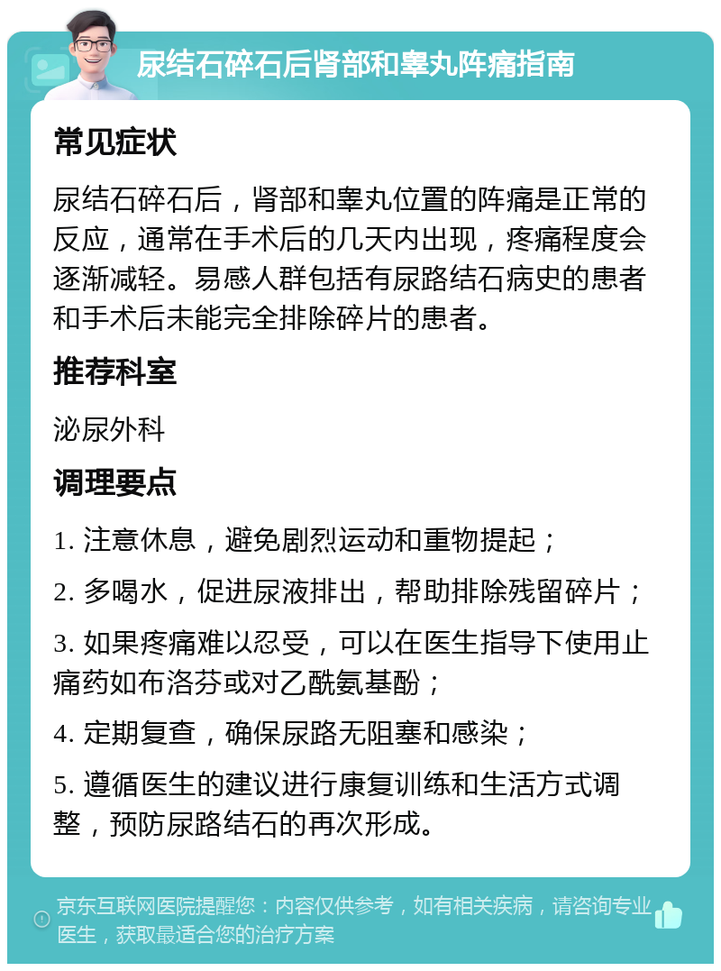 尿结石碎石后肾部和睾丸阵痛指南 常见症状 尿结石碎石后，肾部和睾丸位置的阵痛是正常的反应，通常在手术后的几天内出现，疼痛程度会逐渐减轻。易感人群包括有尿路结石病史的患者和手术后未能完全排除碎片的患者。 推荐科室 泌尿外科 调理要点 1. 注意休息，避免剧烈运动和重物提起； 2. 多喝水，促进尿液排出，帮助排除残留碎片； 3. 如果疼痛难以忍受，可以在医生指导下使用止痛药如布洛芬或对乙酰氨基酚； 4. 定期复查，确保尿路无阻塞和感染； 5. 遵循医生的建议进行康复训练和生活方式调整，预防尿路结石的再次形成。