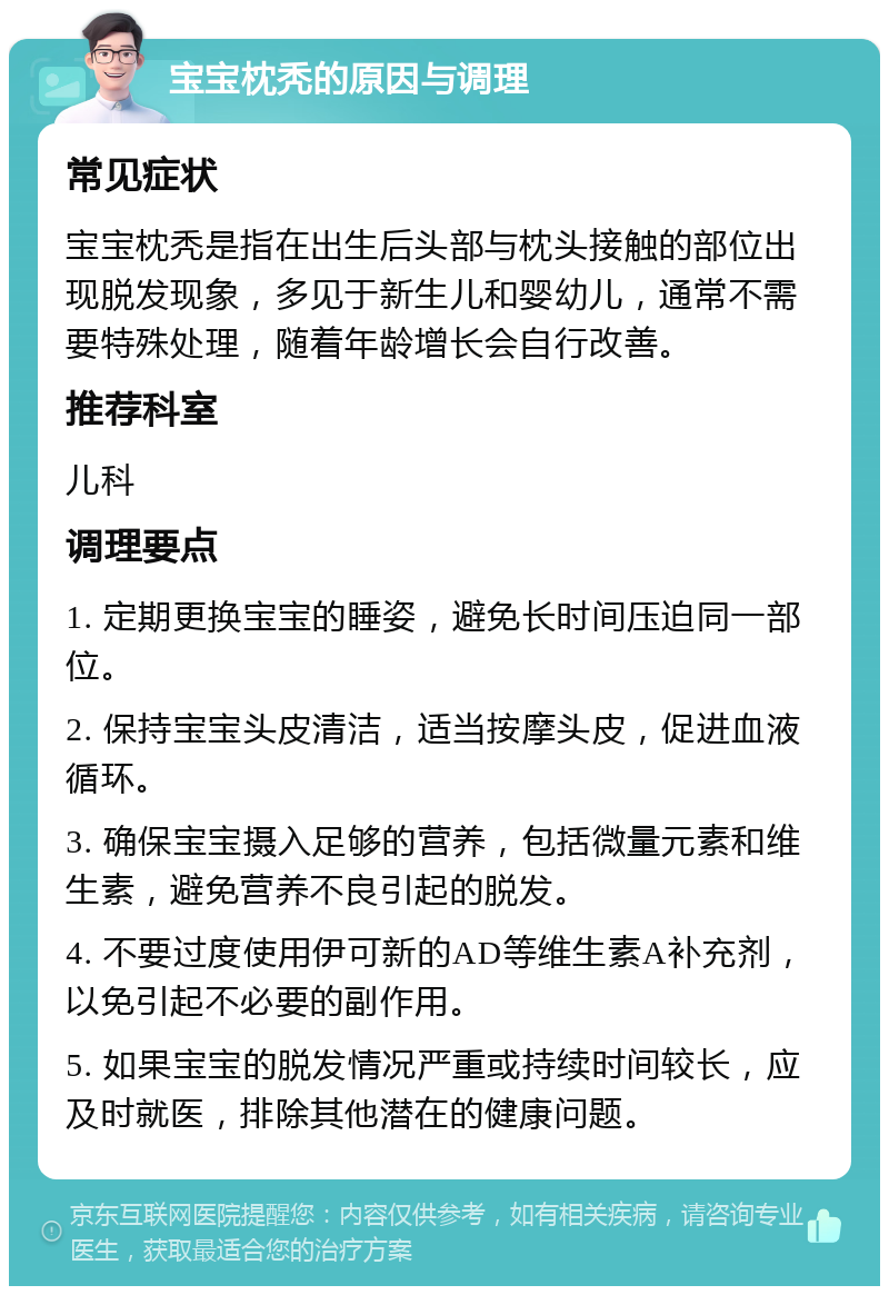 宝宝枕秃的原因与调理 常见症状 宝宝枕秃是指在出生后头部与枕头接触的部位出现脱发现象，多见于新生儿和婴幼儿，通常不需要特殊处理，随着年龄增长会自行改善。 推荐科室 儿科 调理要点 1. 定期更换宝宝的睡姿，避免长时间压迫同一部位。 2. 保持宝宝头皮清洁，适当按摩头皮，促进血液循环。 3. 确保宝宝摄入足够的营养，包括微量元素和维生素，避免营养不良引起的脱发。 4. 不要过度使用伊可新的AD等维生素A补充剂，以免引起不必要的副作用。 5. 如果宝宝的脱发情况严重或持续时间较长，应及时就医，排除其他潜在的健康问题。