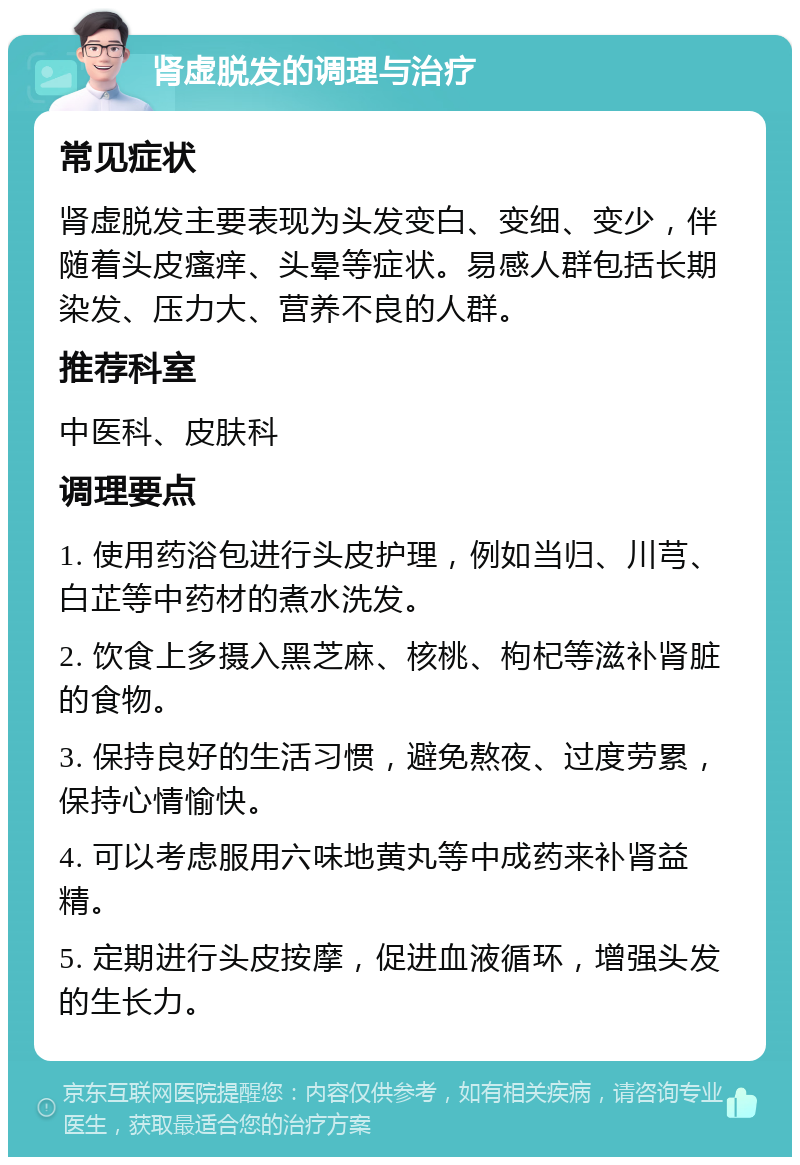 肾虚脱发的调理与治疗 常见症状 肾虚脱发主要表现为头发变白、变细、变少，伴随着头皮瘙痒、头晕等症状。易感人群包括长期染发、压力大、营养不良的人群。 推荐科室 中医科、皮肤科 调理要点 1. 使用药浴包进行头皮护理，例如当归、川芎、白芷等中药材的煮水洗发。 2. 饮食上多摄入黑芝麻、核桃、枸杞等滋补肾脏的食物。 3. 保持良好的生活习惯，避免熬夜、过度劳累，保持心情愉快。 4. 可以考虑服用六味地黄丸等中成药来补肾益精。 5. 定期进行头皮按摩，促进血液循环，增强头发的生长力。