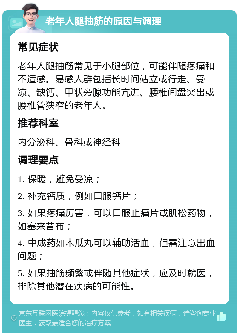 老年人腿抽筋的原因与调理 常见症状 老年人腿抽筋常见于小腿部位，可能伴随疼痛和不适感。易感人群包括长时间站立或行走、受凉、缺钙、甲状旁腺功能亢进、腰椎间盘突出或腰椎管狭窄的老年人。 推荐科室 内分泌科、骨科或神经科 调理要点 1. 保暖，避免受凉； 2. 补充钙质，例如口服钙片； 3. 如果疼痛厉害，可以口服止痛片或肌松药物，如塞来昔布； 4. 中成药如木瓜丸可以辅助活血，但需注意出血问题； 5. 如果抽筋频繁或伴随其他症状，应及时就医，排除其他潜在疾病的可能性。