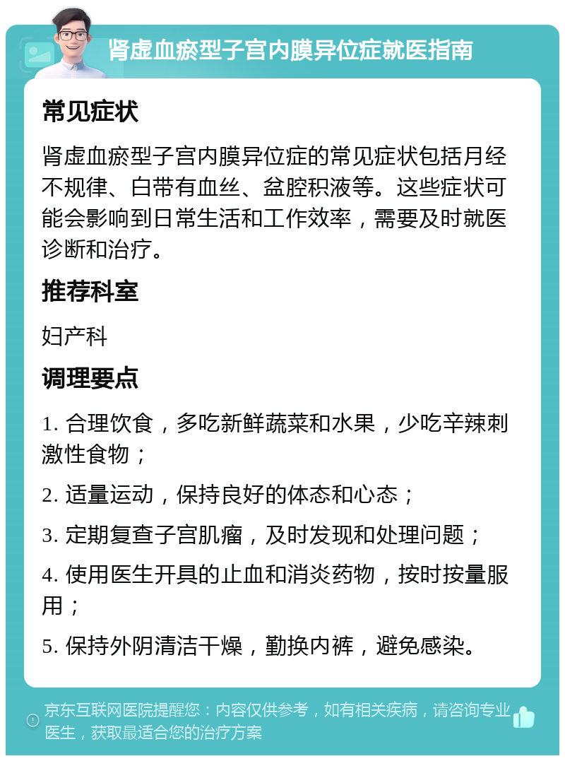 肾虚血瘀型子宫内膜异位症就医指南 常见症状 肾虚血瘀型子宫内膜异位症的常见症状包括月经不规律、白带有血丝、盆腔积液等。这些症状可能会影响到日常生活和工作效率，需要及时就医诊断和治疗。 推荐科室 妇产科 调理要点 1. 合理饮食，多吃新鲜蔬菜和水果，少吃辛辣刺激性食物； 2. 适量运动，保持良好的体态和心态； 3. 定期复查子宫肌瘤，及时发现和处理问题； 4. 使用医生开具的止血和消炎药物，按时按量服用； 5. 保持外阴清洁干燥，勤换内裤，避免感染。