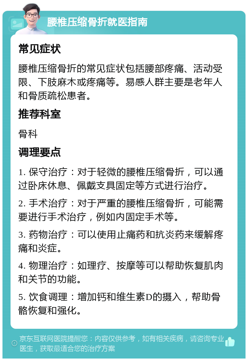 腰椎压缩骨折就医指南 常见症状 腰椎压缩骨折的常见症状包括腰部疼痛、活动受限、下肢麻木或疼痛等。易感人群主要是老年人和骨质疏松患者。 推荐科室 骨科 调理要点 1. 保守治疗：对于轻微的腰椎压缩骨折，可以通过卧床休息、佩戴支具固定等方式进行治疗。 2. 手术治疗：对于严重的腰椎压缩骨折，可能需要进行手术治疗，例如内固定手术等。 3. 药物治疗：可以使用止痛药和抗炎药来缓解疼痛和炎症。 4. 物理治疗：如理疗、按摩等可以帮助恢复肌肉和关节的功能。 5. 饮食调理：增加钙和维生素D的摄入，帮助骨骼恢复和强化。