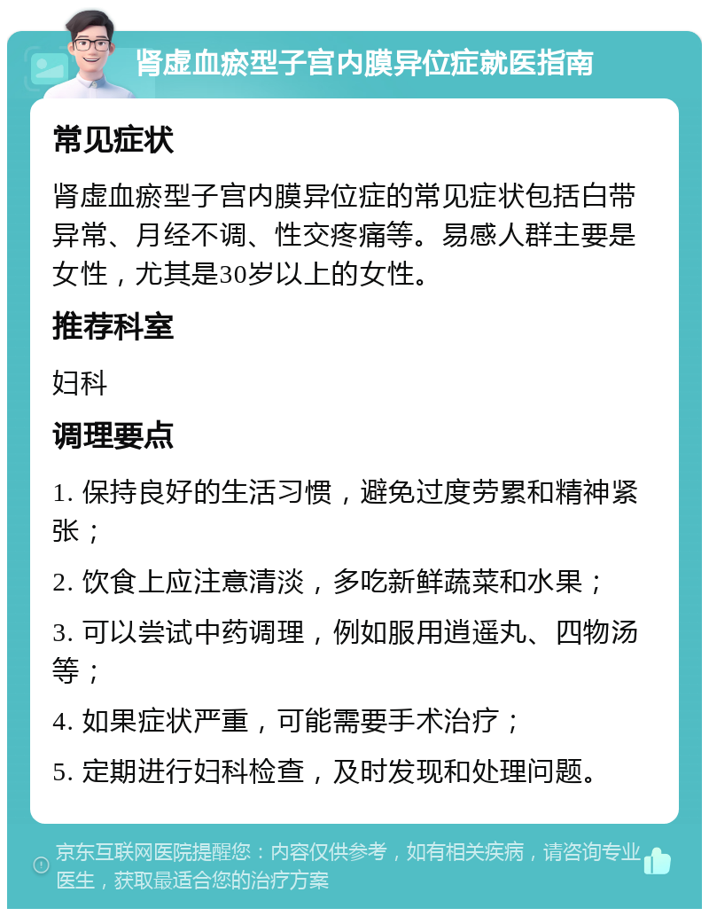 肾虚血瘀型子宫内膜异位症就医指南 常见症状 肾虚血瘀型子宫内膜异位症的常见症状包括白带异常、月经不调、性交疼痛等。易感人群主要是女性，尤其是30岁以上的女性。 推荐科室 妇科 调理要点 1. 保持良好的生活习惯，避免过度劳累和精神紧张； 2. 饮食上应注意清淡，多吃新鲜蔬菜和水果； 3. 可以尝试中药调理，例如服用逍遥丸、四物汤等； 4. 如果症状严重，可能需要手术治疗； 5. 定期进行妇科检查，及时发现和处理问题。