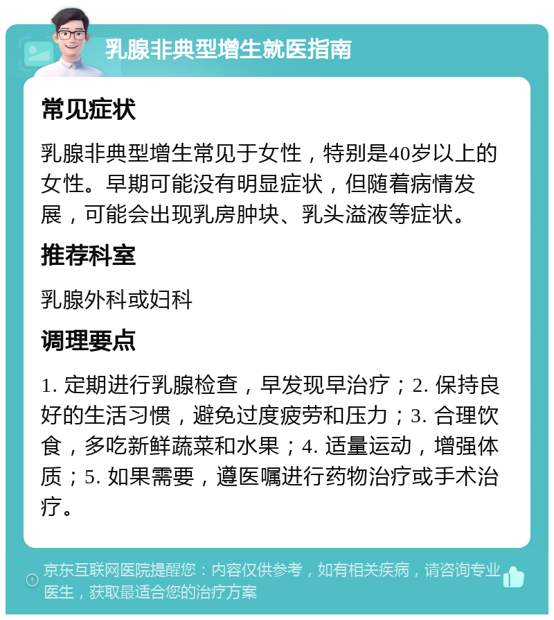 乳腺非典型增生就医指南 常见症状 乳腺非典型增生常见于女性，特别是40岁以上的女性。早期可能没有明显症状，但随着病情发展，可能会出现乳房肿块、乳头溢液等症状。 推荐科室 乳腺外科或妇科 调理要点 1. 定期进行乳腺检查，早发现早治疗；2. 保持良好的生活习惯，避免过度疲劳和压力；3. 合理饮食，多吃新鲜蔬菜和水果；4. 适量运动，增强体质；5. 如果需要，遵医嘱进行药物治疗或手术治疗。