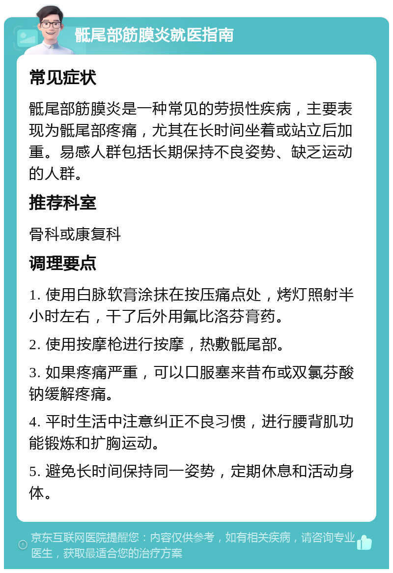 骶尾部筋膜炎就医指南 常见症状 骶尾部筋膜炎是一种常见的劳损性疾病，主要表现为骶尾部疼痛，尤其在长时间坐着或站立后加重。易感人群包括长期保持不良姿势、缺乏运动的人群。 推荐科室 骨科或康复科 调理要点 1. 使用白脉软膏涂抹在按压痛点处，烤灯照射半小时左右，干了后外用氟比洛芬膏药。 2. 使用按摩枪进行按摩，热敷骶尾部。 3. 如果疼痛严重，可以口服塞来昔布或双氯芬酸钠缓解疼痛。 4. 平时生活中注意纠正不良习惯，进行腰背肌功能锻炼和扩胸运动。 5. 避免长时间保持同一姿势，定期休息和活动身体。