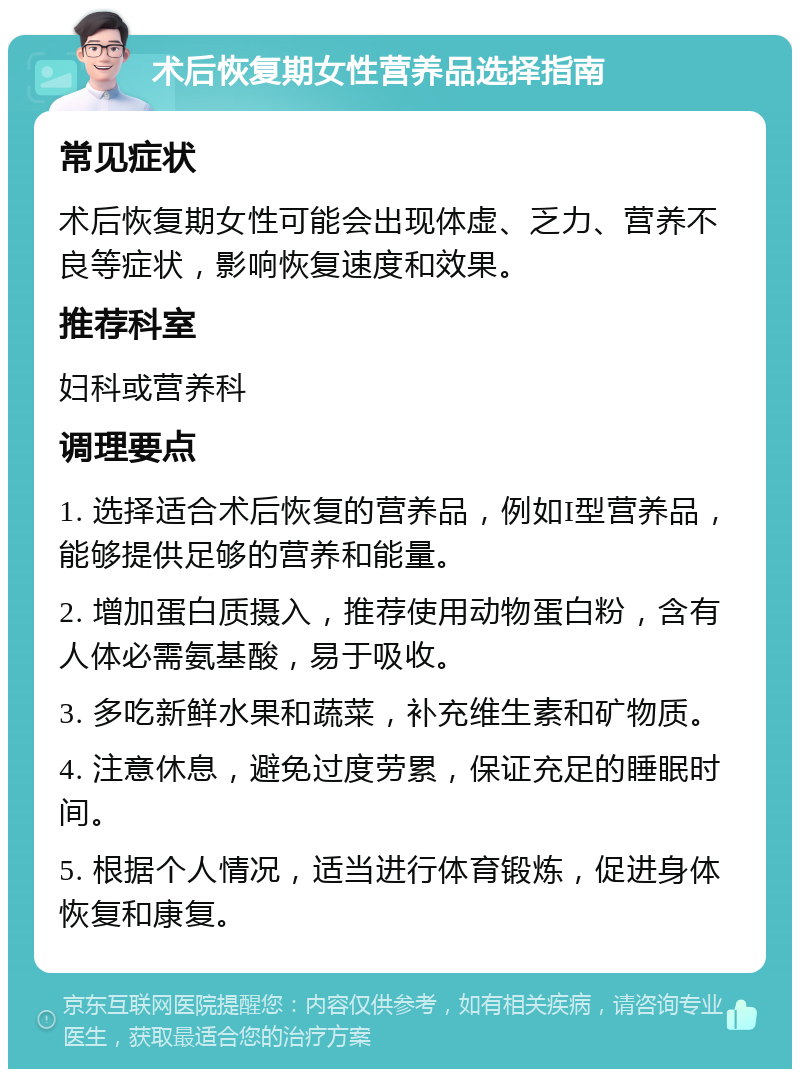 术后恢复期女性营养品选择指南 常见症状 术后恢复期女性可能会出现体虚、乏力、营养不良等症状，影响恢复速度和效果。 推荐科室 妇科或营养科 调理要点 1. 选择适合术后恢复的营养品，例如I型营养品，能够提供足够的营养和能量。 2. 增加蛋白质摄入，推荐使用动物蛋白粉，含有人体必需氨基酸，易于吸收。 3. 多吃新鲜水果和蔬菜，补充维生素和矿物质。 4. 注意休息，避免过度劳累，保证充足的睡眠时间。 5. 根据个人情况，适当进行体育锻炼，促进身体恢复和康复。