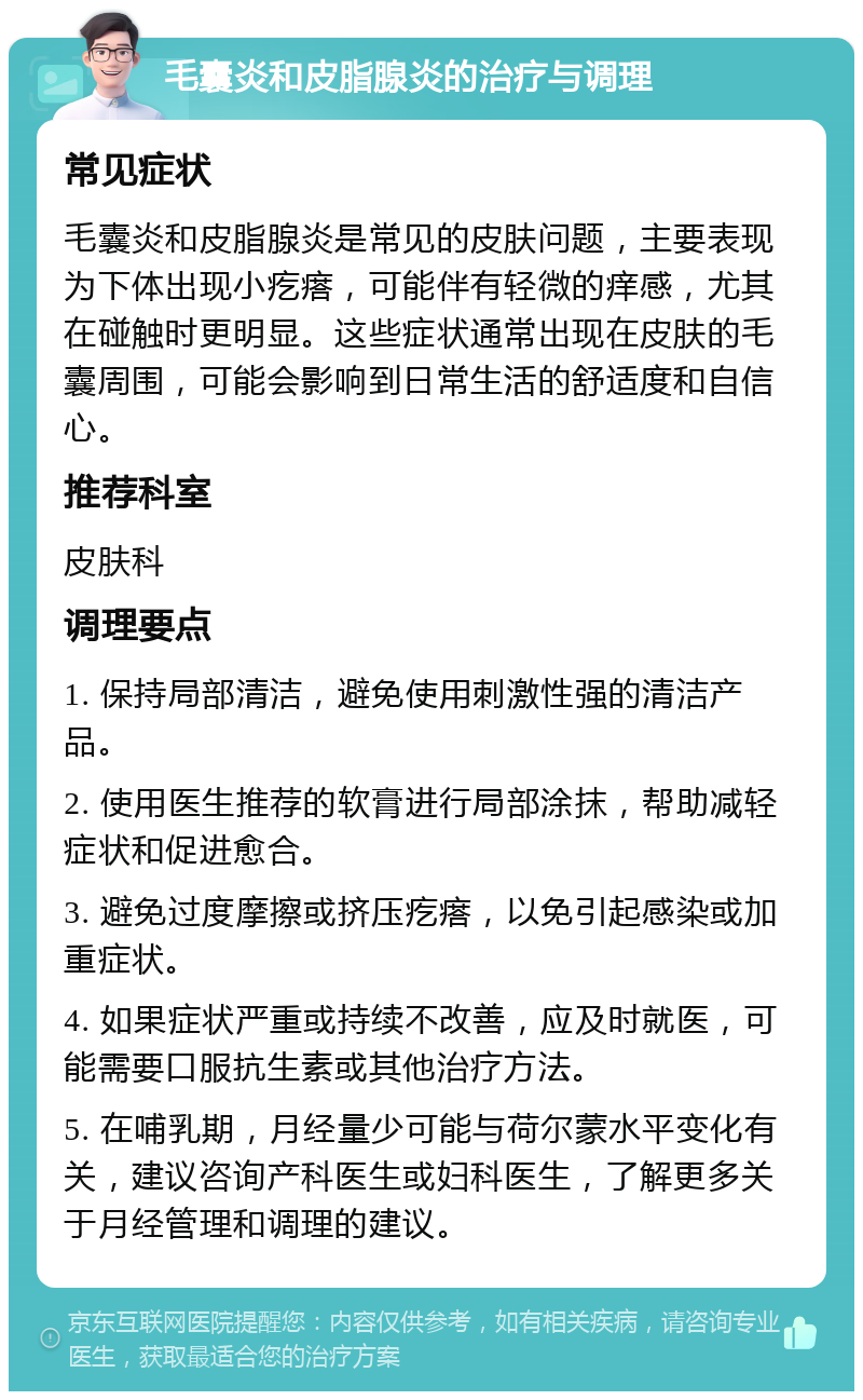 毛囊炎和皮脂腺炎的治疗与调理 常见症状 毛囊炎和皮脂腺炎是常见的皮肤问题，主要表现为下体出现小疙瘩，可能伴有轻微的痒感，尤其在碰触时更明显。这些症状通常出现在皮肤的毛囊周围，可能会影响到日常生活的舒适度和自信心。 推荐科室 皮肤科 调理要点 1. 保持局部清洁，避免使用刺激性强的清洁产品。 2. 使用医生推荐的软膏进行局部涂抹，帮助减轻症状和促进愈合。 3. 避免过度摩擦或挤压疙瘩，以免引起感染或加重症状。 4. 如果症状严重或持续不改善，应及时就医，可能需要口服抗生素或其他治疗方法。 5. 在哺乳期，月经量少可能与荷尔蒙水平变化有关，建议咨询产科医生或妇科医生，了解更多关于月经管理和调理的建议。