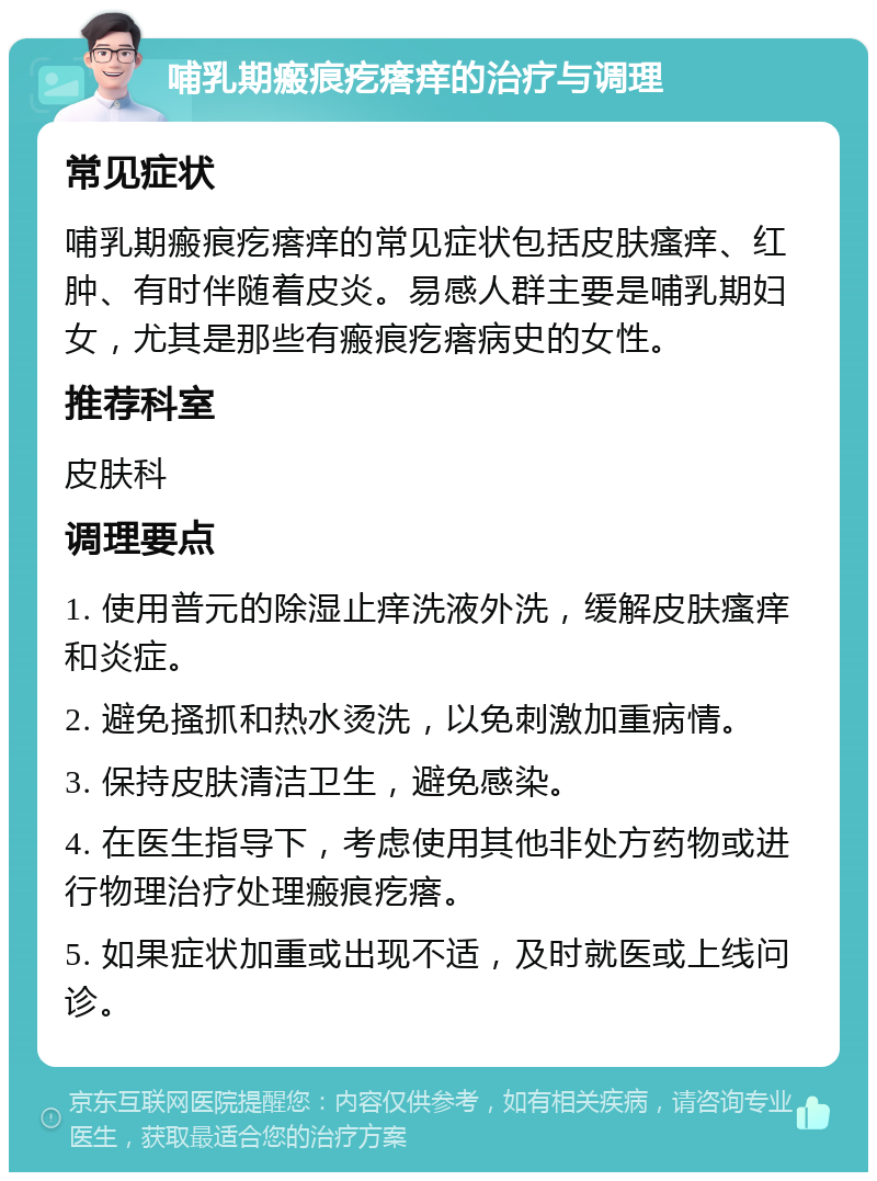 哺乳期瘢痕疙瘩痒的治疗与调理 常见症状 哺乳期瘢痕疙瘩痒的常见症状包括皮肤瘙痒、红肿、有时伴随着皮炎。易感人群主要是哺乳期妇女，尤其是那些有瘢痕疙瘩病史的女性。 推荐科室 皮肤科 调理要点 1. 使用普元的除湿止痒洗液外洗，缓解皮肤瘙痒和炎症。 2. 避免搔抓和热水烫洗，以免刺激加重病情。 3. 保持皮肤清洁卫生，避免感染。 4. 在医生指导下，考虑使用其他非处方药物或进行物理治疗处理瘢痕疙瘩。 5. 如果症状加重或出现不适，及时就医或上线问诊。